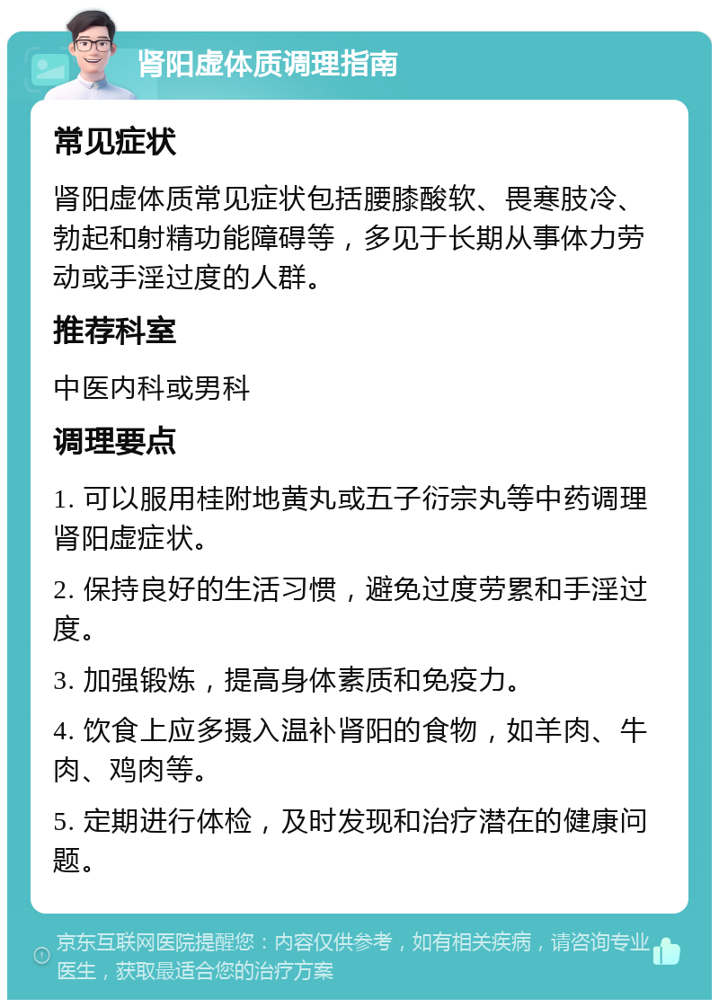 肾阳虚体质调理指南 常见症状 肾阳虚体质常见症状包括腰膝酸软、畏寒肢冷、勃起和射精功能障碍等，多见于长期从事体力劳动或手淫过度的人群。 推荐科室 中医内科或男科 调理要点 1. 可以服用桂附地黄丸或五子衍宗丸等中药调理肾阳虚症状。 2. 保持良好的生活习惯，避免过度劳累和手淫过度。 3. 加强锻炼，提高身体素质和免疫力。 4. 饮食上应多摄入温补肾阳的食物，如羊肉、牛肉、鸡肉等。 5. 定期进行体检，及时发现和治疗潜在的健康问题。