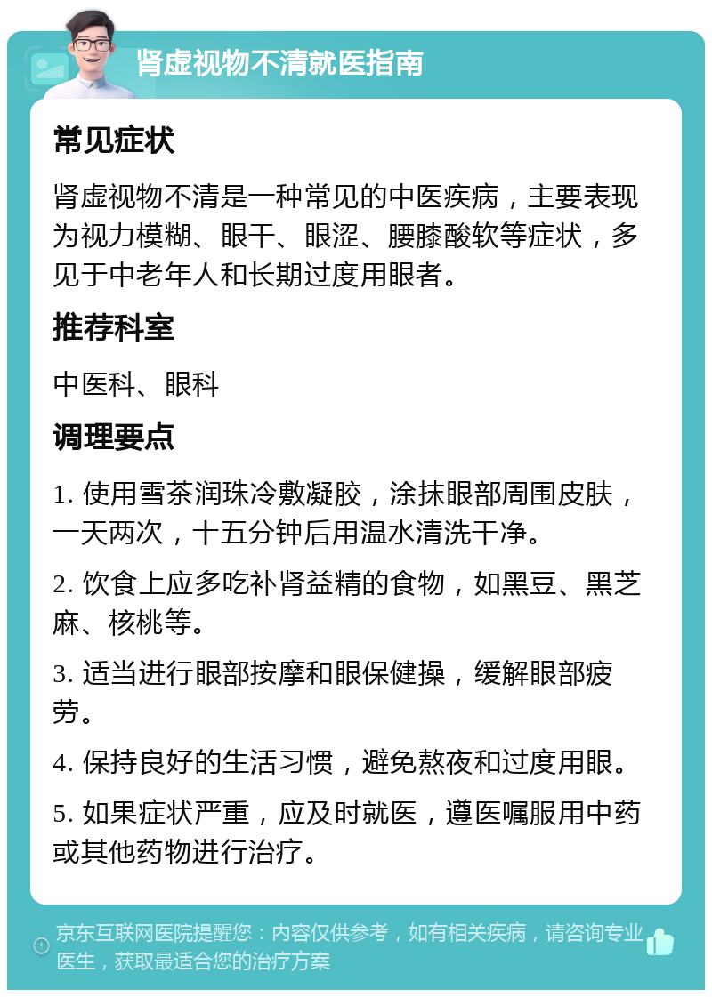 肾虚视物不清就医指南 常见症状 肾虚视物不清是一种常见的中医疾病，主要表现为视力模糊、眼干、眼涩、腰膝酸软等症状，多见于中老年人和长期过度用眼者。 推荐科室 中医科、眼科 调理要点 1. 使用雪茶润珠冷敷凝胶，涂抹眼部周围皮肤，一天两次，十五分钟后用温水清洗干净。 2. 饮食上应多吃补肾益精的食物，如黑豆、黑芝麻、核桃等。 3. 适当进行眼部按摩和眼保健操，缓解眼部疲劳。 4. 保持良好的生活习惯，避免熬夜和过度用眼。 5. 如果症状严重，应及时就医，遵医嘱服用中药或其他药物进行治疗。