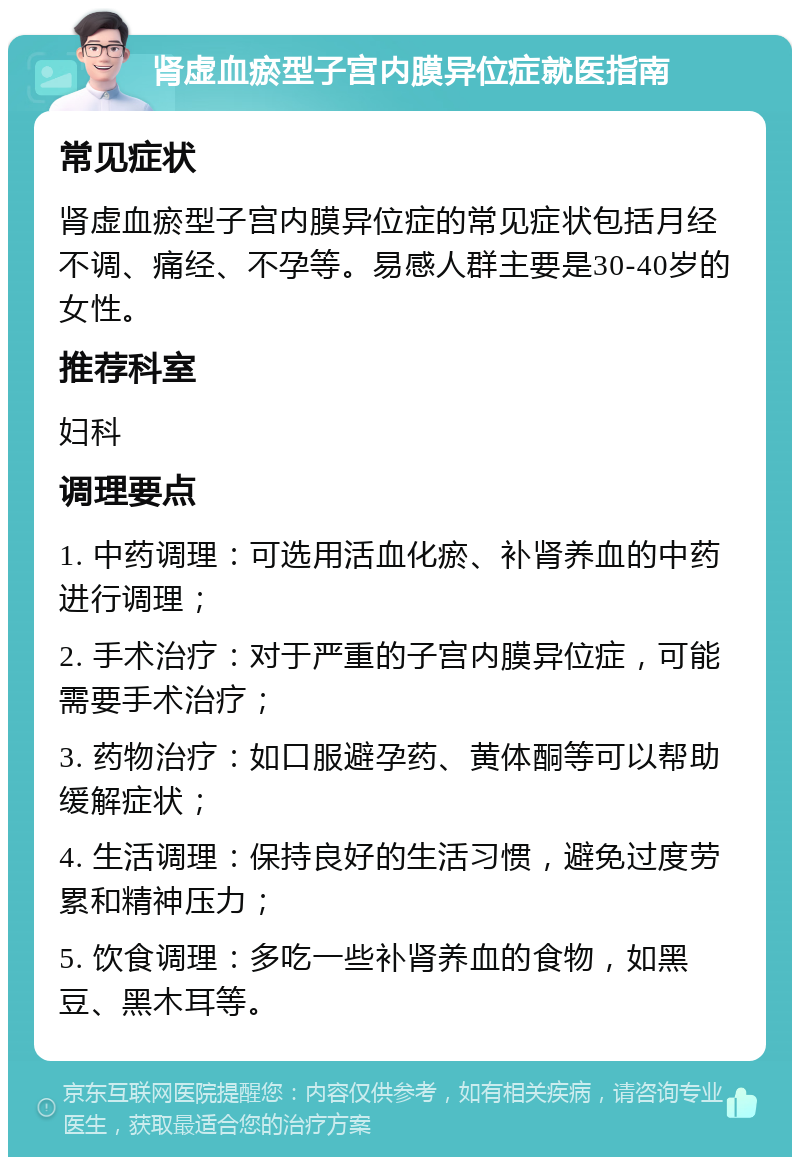 肾虚血瘀型子宫内膜异位症就医指南 常见症状 肾虚血瘀型子宫内膜异位症的常见症状包括月经不调、痛经、不孕等。易感人群主要是30-40岁的女性。 推荐科室 妇科 调理要点 1. 中药调理：可选用活血化瘀、补肾养血的中药进行调理； 2. 手术治疗：对于严重的子宫内膜异位症，可能需要手术治疗； 3. 药物治疗：如口服避孕药、黄体酮等可以帮助缓解症状； 4. 生活调理：保持良好的生活习惯，避免过度劳累和精神压力； 5. 饮食调理：多吃一些补肾养血的食物，如黑豆、黑木耳等。