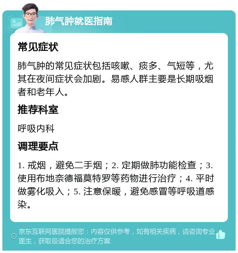 肺气肿就医指南 常见症状 肺气肿的常见症状包括咳嗽、痰多、气短等，尤其在夜间症状会加剧。易感人群主要是长期吸烟者和老年人。 推荐科室 呼吸内科 调理要点 1. 戒烟，避免二手烟；2. 定期做肺功能检查；3. 使用布地奈德福莫特罗等药物进行治疗；4. 平时做雾化吸入；5. 注意保暖，避免感冒等呼吸道感染。