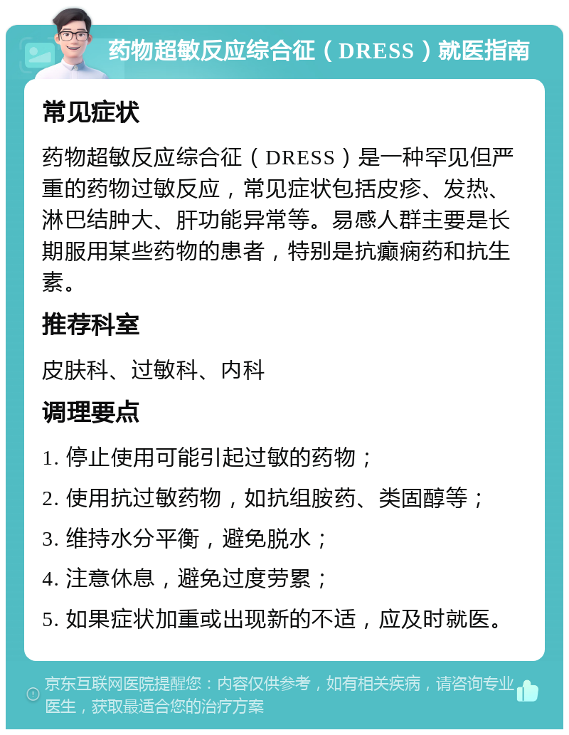 药物超敏反应综合征（DRESS）就医指南 常见症状 药物超敏反应综合征（DRESS）是一种罕见但严重的药物过敏反应，常见症状包括皮疹、发热、淋巴结肿大、肝功能异常等。易感人群主要是长期服用某些药物的患者，特别是抗癫痫药和抗生素。 推荐科室 皮肤科、过敏科、内科 调理要点 1. 停止使用可能引起过敏的药物； 2. 使用抗过敏药物，如抗组胺药、类固醇等； 3. 维持水分平衡，避免脱水； 4. 注意休息，避免过度劳累； 5. 如果症状加重或出现新的不适，应及时就医。