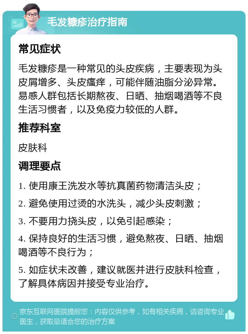 毛发糠疹治疗指南 常见症状 毛发糠疹是一种常见的头皮疾病，主要表现为头皮屑增多、头皮瘙痒，可能伴随油脂分泌异常。易感人群包括长期熬夜、日晒、抽烟喝酒等不良生活习惯者，以及免疫力较低的人群。 推荐科室 皮肤科 调理要点 1. 使用康王洗发水等抗真菌药物清洁头皮； 2. 避免使用过烫的水洗头，减少头皮刺激； 3. 不要用力挠头皮，以免引起感染； 4. 保持良好的生活习惯，避免熬夜、日晒、抽烟喝酒等不良行为； 5. 如症状未改善，建议就医并进行皮肤科检查，了解具体病因并接受专业治疗。