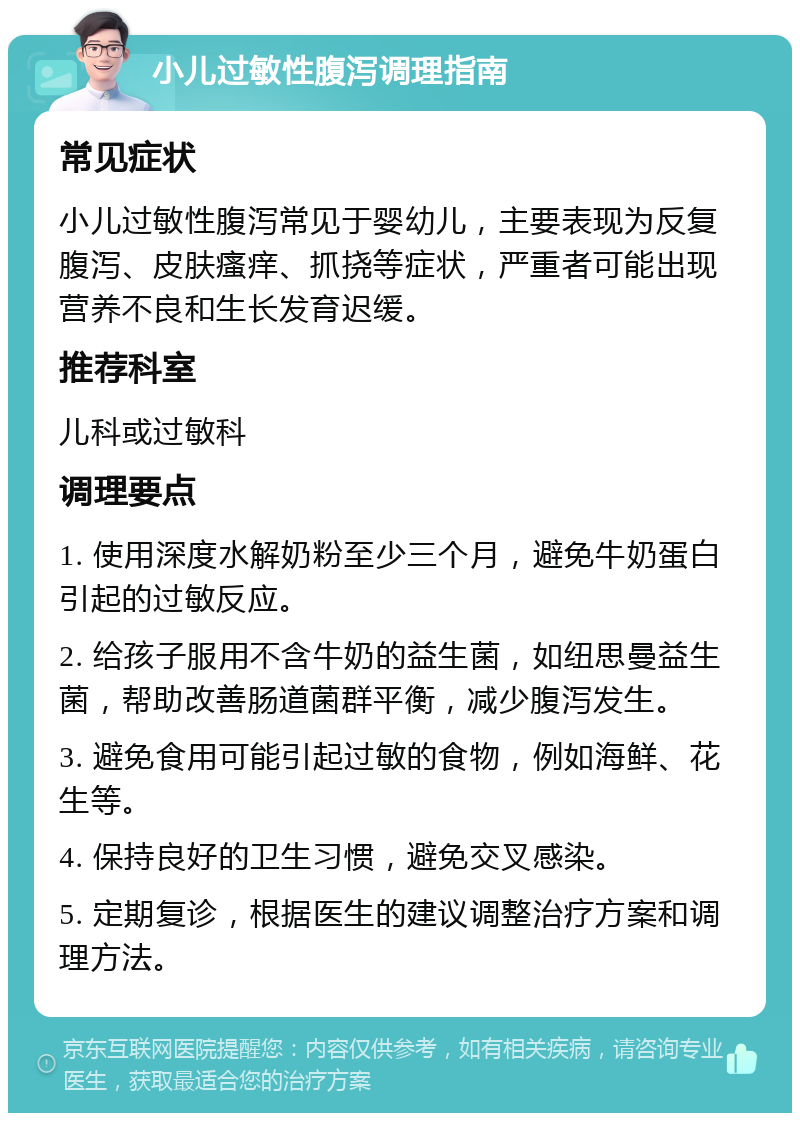 小儿过敏性腹泻调理指南 常见症状 小儿过敏性腹泻常见于婴幼儿，主要表现为反复腹泻、皮肤瘙痒、抓挠等症状，严重者可能出现营养不良和生长发育迟缓。 推荐科室 儿科或过敏科 调理要点 1. 使用深度水解奶粉至少三个月，避免牛奶蛋白引起的过敏反应。 2. 给孩子服用不含牛奶的益生菌，如纽思曼益生菌，帮助改善肠道菌群平衡，减少腹泻发生。 3. 避免食用可能引起过敏的食物，例如海鲜、花生等。 4. 保持良好的卫生习惯，避免交叉感染。 5. 定期复诊，根据医生的建议调整治疗方案和调理方法。