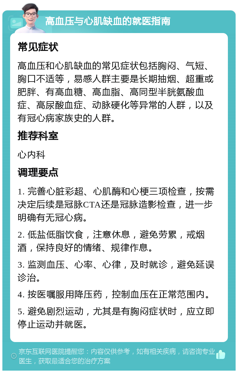 高血压与心肌缺血的就医指南 常见症状 高血压和心肌缺血的常见症状包括胸闷、气短、胸口不适等，易感人群主要是长期抽烟、超重或肥胖、有高血糖、高血脂、高同型半胱氨酸血症、高尿酸血症、动脉硬化等异常的人群，以及有冠心病家族史的人群。 推荐科室 心内科 调理要点 1. 完善心脏彩超、心肌酶和心梗三项检查，按需决定后续是冠脉CTA还是冠脉造影检查，进一步明确有无冠心病。 2. 低盐低脂饮食，注意休息，避免劳累，戒烟酒，保持良好的情绪、规律作息。 3. 监测血压、心率、心律，及时就诊，避免延误诊治。 4. 按医嘱服用降压药，控制血压在正常范围内。 5. 避免剧烈运动，尤其是有胸闷症状时，应立即停止运动并就医。