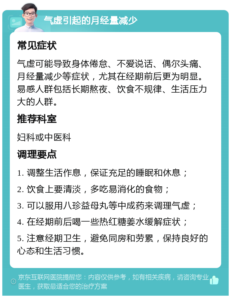 气虚引起的月经量减少 常见症状 气虚可能导致身体倦怠、不爱说话、偶尔头痛、月经量减少等症状，尤其在经期前后更为明显。易感人群包括长期熬夜、饮食不规律、生活压力大的人群。 推荐科室 妇科或中医科 调理要点 1. 调整生活作息，保证充足的睡眠和休息； 2. 饮食上要清淡，多吃易消化的食物； 3. 可以服用八珍益母丸等中成药来调理气虚； 4. 在经期前后喝一些热红糖姜水缓解症状； 5. 注意经期卫生，避免同房和劳累，保持良好的心态和生活习惯。