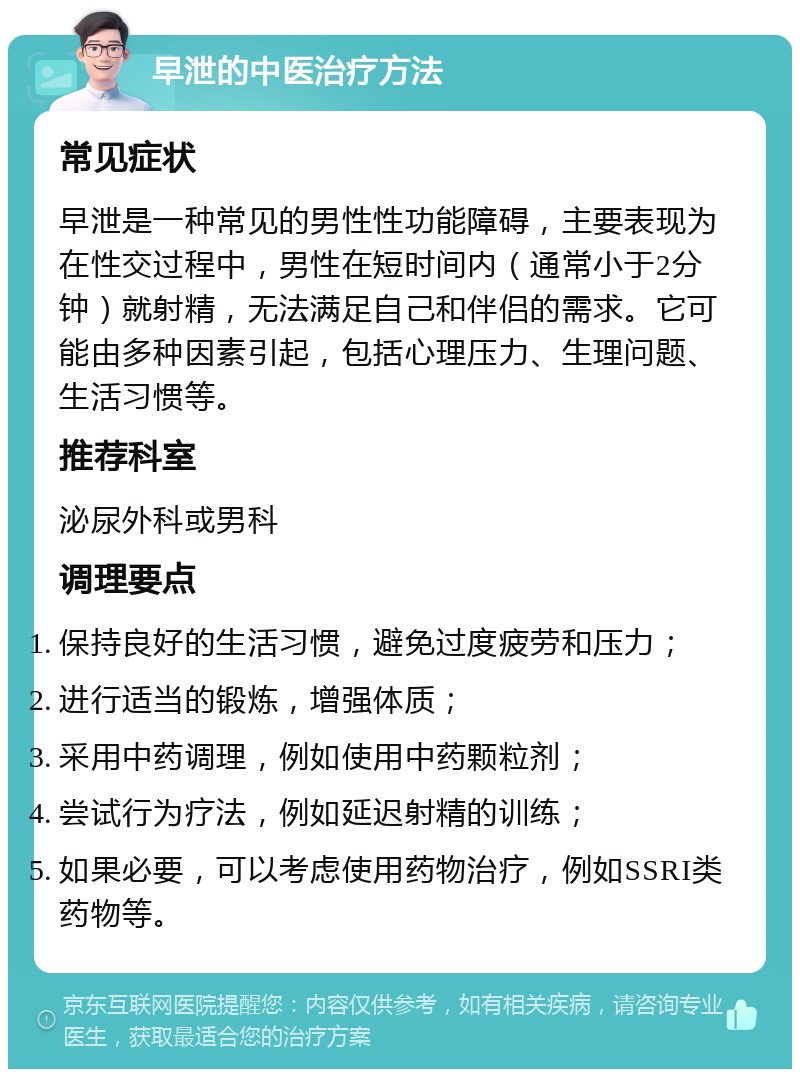 早泄的中医治疗方法 常见症状 早泄是一种常见的男性性功能障碍，主要表现为在性交过程中，男性在短时间内（通常小于2分钟）就射精，无法满足自己和伴侣的需求。它可能由多种因素引起，包括心理压力、生理问题、生活习惯等。 推荐科室 泌尿外科或男科 调理要点 保持良好的生活习惯，避免过度疲劳和压力； 进行适当的锻炼，增强体质； 采用中药调理，例如使用中药颗粒剂； 尝试行为疗法，例如延迟射精的训练； 如果必要，可以考虑使用药物治疗，例如SSRI类药物等。