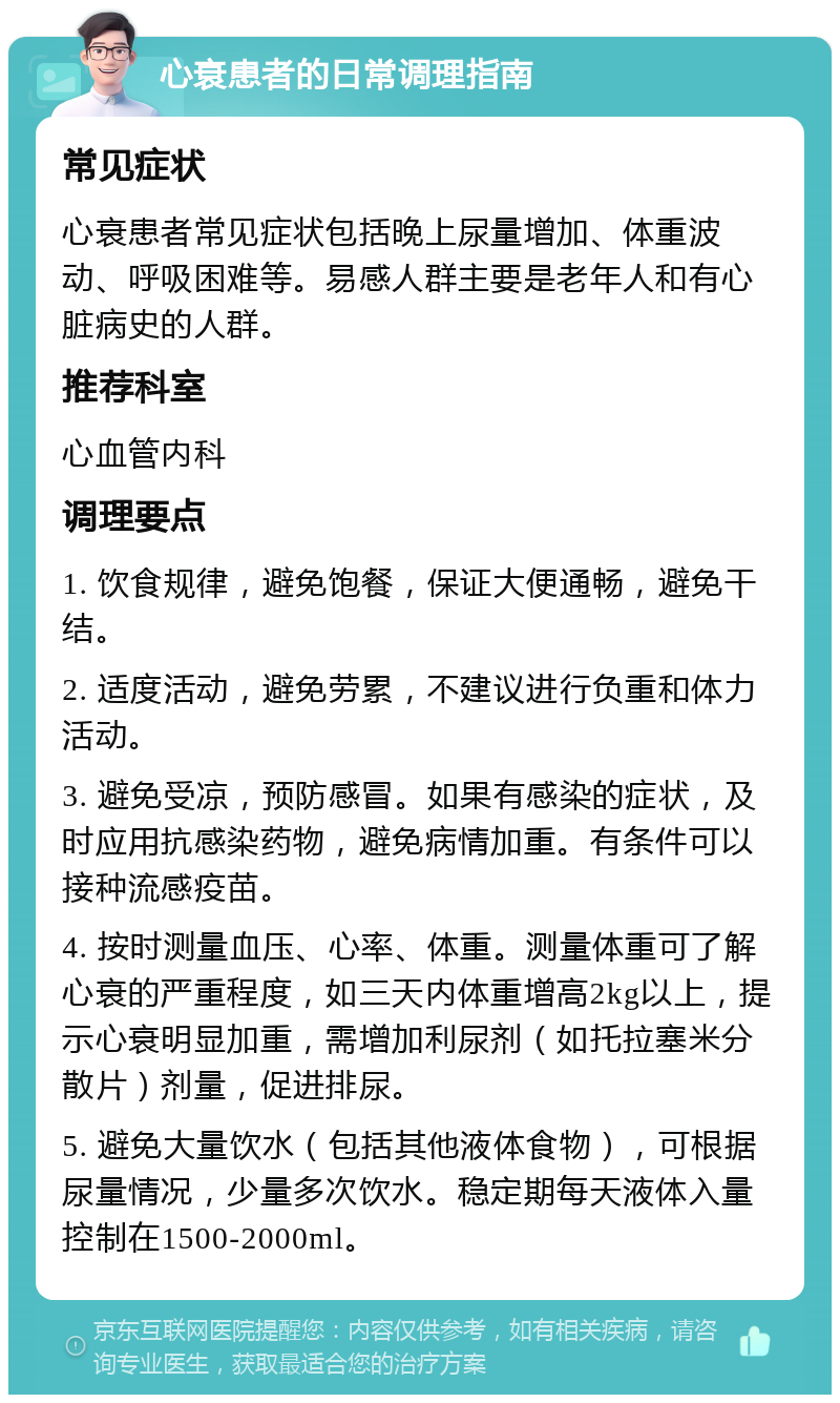 心衰患者的日常调理指南 常见症状 心衰患者常见症状包括晚上尿量增加、体重波动、呼吸困难等。易感人群主要是老年人和有心脏病史的人群。 推荐科室 心血管内科 调理要点 1. 饮食规律，避免饱餐，保证大便通畅，避免干结。 2. 适度活动，避免劳累，不建议进行负重和体力活动。 3. 避免受凉，预防感冒。如果有感染的症状，及时应用抗感染药物，避免病情加重。有条件可以接种流感疫苗。 4. 按时测量血压、心率、体重。测量体重可了解心衰的严重程度，如三天内体重增高2kg以上，提示心衰明显加重，需增加利尿剂（如托拉塞米分散片）剂量，促进排尿。 5. 避免大量饮水（包括其他液体食物），可根据尿量情况，少量多次饮水。稳定期每天液体入量控制在1500-2000ml。