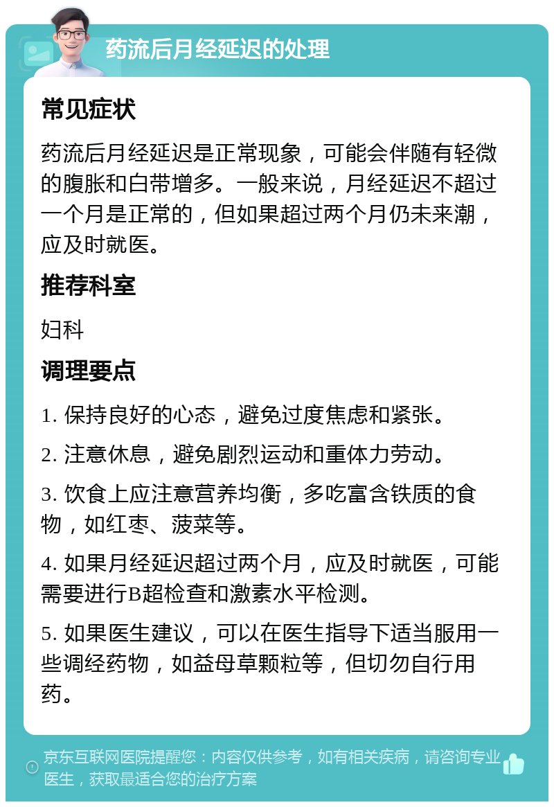 药流后月经延迟的处理 常见症状 药流后月经延迟是正常现象，可能会伴随有轻微的腹胀和白带增多。一般来说，月经延迟不超过一个月是正常的，但如果超过两个月仍未来潮，应及时就医。 推荐科室 妇科 调理要点 1. 保持良好的心态，避免过度焦虑和紧张。 2. 注意休息，避免剧烈运动和重体力劳动。 3. 饮食上应注意营养均衡，多吃富含铁质的食物，如红枣、菠菜等。 4. 如果月经延迟超过两个月，应及时就医，可能需要进行B超检查和激素水平检测。 5. 如果医生建议，可以在医生指导下适当服用一些调经药物，如益母草颗粒等，但切勿自行用药。