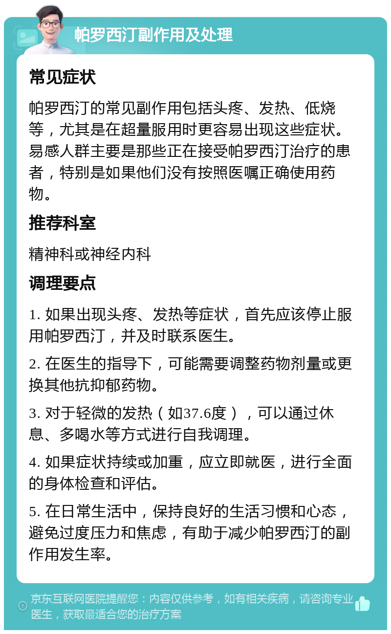 帕罗西汀副作用及处理 常见症状 帕罗西汀的常见副作用包括头疼、发热、低烧等，尤其是在超量服用时更容易出现这些症状。易感人群主要是那些正在接受帕罗西汀治疗的患者，特别是如果他们没有按照医嘱正确使用药物。 推荐科室 精神科或神经内科 调理要点 1. 如果出现头疼、发热等症状，首先应该停止服用帕罗西汀，并及时联系医生。 2. 在医生的指导下，可能需要调整药物剂量或更换其他抗抑郁药物。 3. 对于轻微的发热（如37.6度），可以通过休息、多喝水等方式进行自我调理。 4. 如果症状持续或加重，应立即就医，进行全面的身体检查和评估。 5. 在日常生活中，保持良好的生活习惯和心态，避免过度压力和焦虑，有助于减少帕罗西汀的副作用发生率。