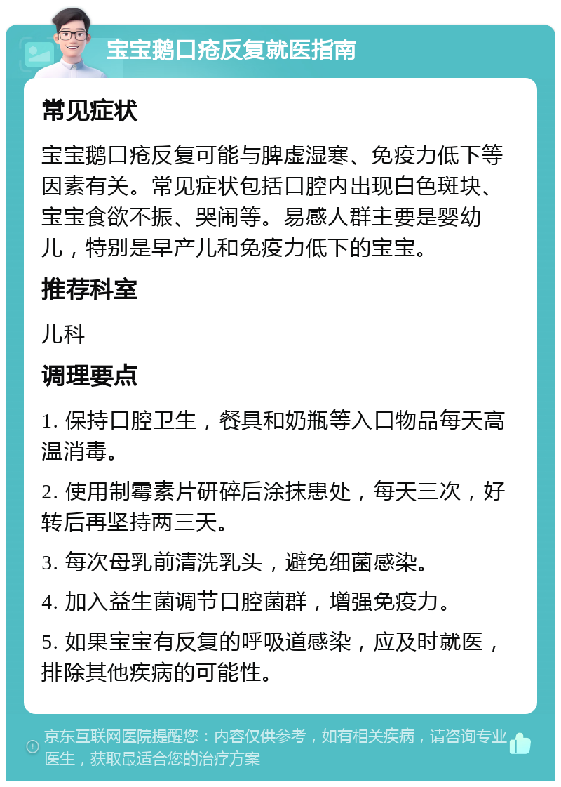 宝宝鹅口疮反复就医指南 常见症状 宝宝鹅口疮反复可能与脾虚湿寒、免疫力低下等因素有关。常见症状包括口腔内出现白色斑块、宝宝食欲不振、哭闹等。易感人群主要是婴幼儿，特别是早产儿和免疫力低下的宝宝。 推荐科室 儿科 调理要点 1. 保持口腔卫生，餐具和奶瓶等入口物品每天高温消毒。 2. 使用制霉素片研碎后涂抹患处，每天三次，好转后再坚持两三天。 3. 每次母乳前清洗乳头，避免细菌感染。 4. 加入益生菌调节口腔菌群，增强免疫力。 5. 如果宝宝有反复的呼吸道感染，应及时就医，排除其他疾病的可能性。