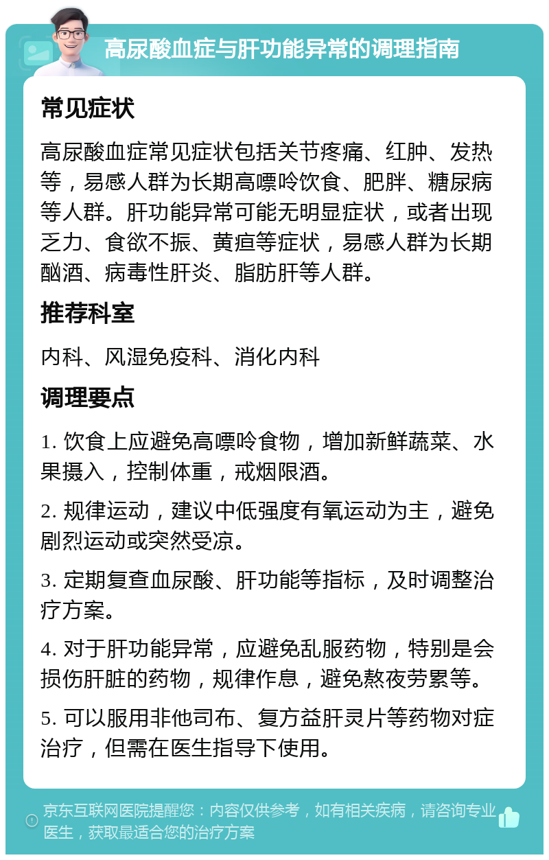 高尿酸血症与肝功能异常的调理指南 常见症状 高尿酸血症常见症状包括关节疼痛、红肿、发热等，易感人群为长期高嘌呤饮食、肥胖、糖尿病等人群。肝功能异常可能无明显症状，或者出现乏力、食欲不振、黄疸等症状，易感人群为长期酗酒、病毒性肝炎、脂肪肝等人群。 推荐科室 内科、风湿免疫科、消化内科 调理要点 1. 饮食上应避免高嘌呤食物，增加新鲜蔬菜、水果摄入，控制体重，戒烟限酒。 2. 规律运动，建议中低强度有氧运动为主，避免剧烈运动或突然受凉。 3. 定期复查血尿酸、肝功能等指标，及时调整治疗方案。 4. 对于肝功能异常，应避免乱服药物，特别是会损伤肝脏的药物，规律作息，避免熬夜劳累等。 5. 可以服用非他司布、复方益肝灵片等药物对症治疗，但需在医生指导下使用。