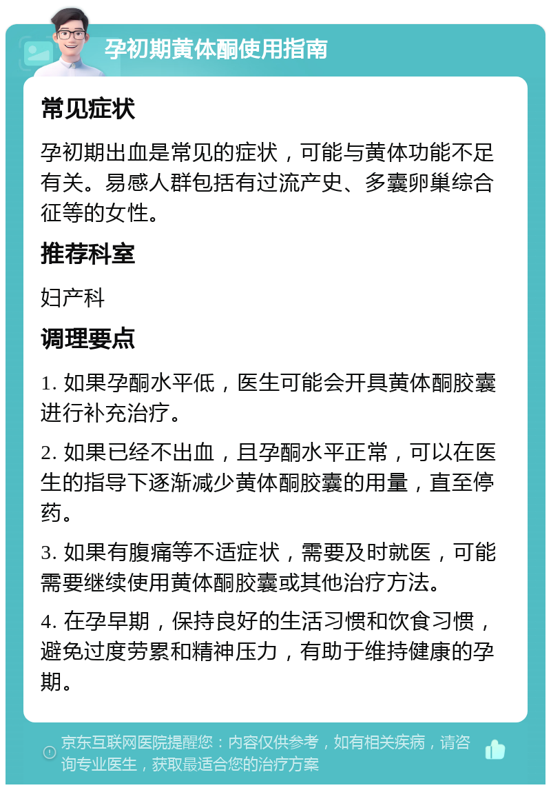 孕初期黄体酮使用指南 常见症状 孕初期出血是常见的症状，可能与黄体功能不足有关。易感人群包括有过流产史、多囊卵巢综合征等的女性。 推荐科室 妇产科 调理要点 1. 如果孕酮水平低，医生可能会开具黄体酮胶囊进行补充治疗。 2. 如果已经不出血，且孕酮水平正常，可以在医生的指导下逐渐减少黄体酮胶囊的用量，直至停药。 3. 如果有腹痛等不适症状，需要及时就医，可能需要继续使用黄体酮胶囊或其他治疗方法。 4. 在孕早期，保持良好的生活习惯和饮食习惯，避免过度劳累和精神压力，有助于维持健康的孕期。