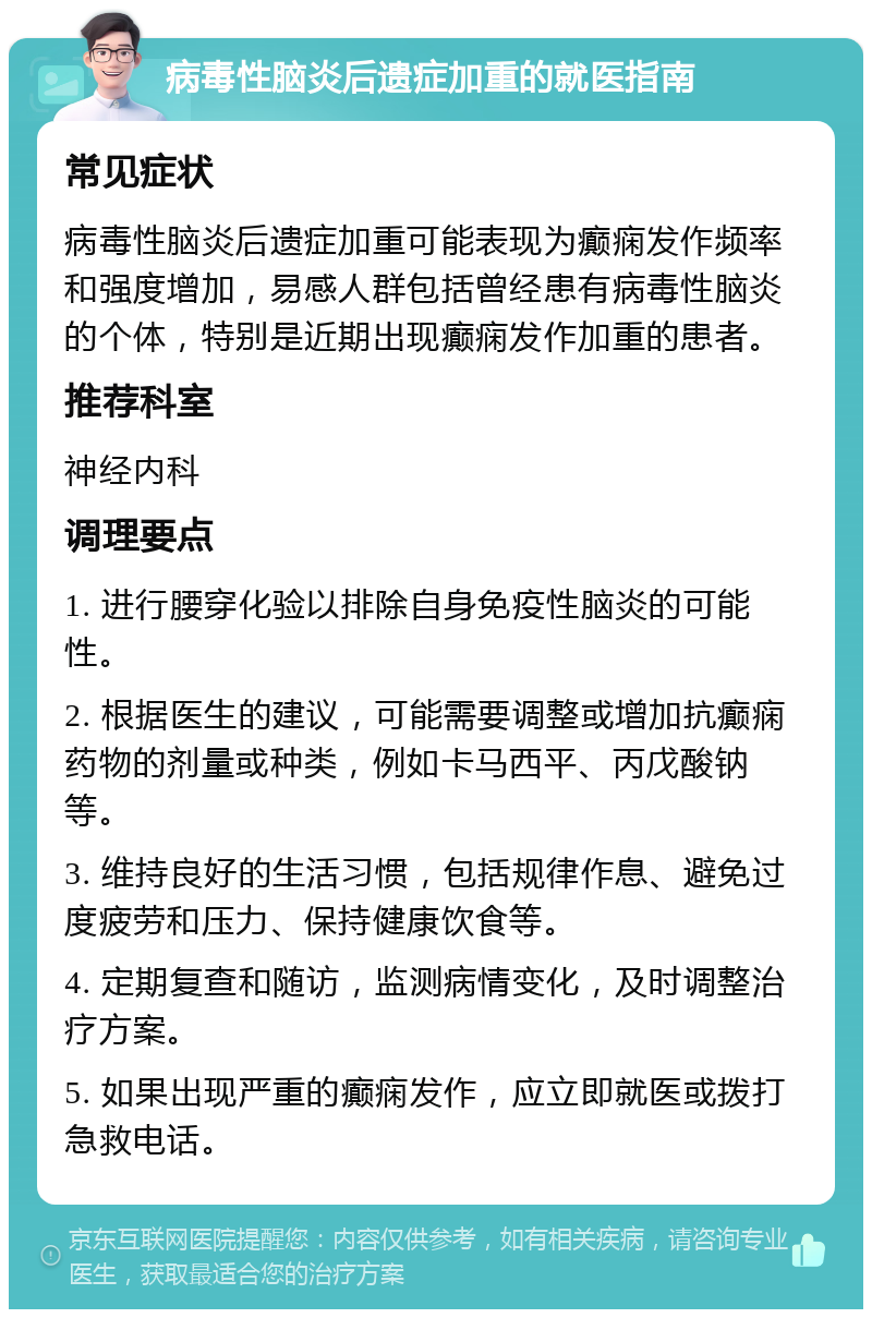 病毒性脑炎后遗症加重的就医指南 常见症状 病毒性脑炎后遗症加重可能表现为癫痫发作频率和强度增加，易感人群包括曾经患有病毒性脑炎的个体，特别是近期出现癫痫发作加重的患者。 推荐科室 神经内科 调理要点 1. 进行腰穿化验以排除自身免疫性脑炎的可能性。 2. 根据医生的建议，可能需要调整或增加抗癫痫药物的剂量或种类，例如卡马西平、丙戊酸钠等。 3. 维持良好的生活习惯，包括规律作息、避免过度疲劳和压力、保持健康饮食等。 4. 定期复查和随访，监测病情变化，及时调整治疗方案。 5. 如果出现严重的癫痫发作，应立即就医或拨打急救电话。