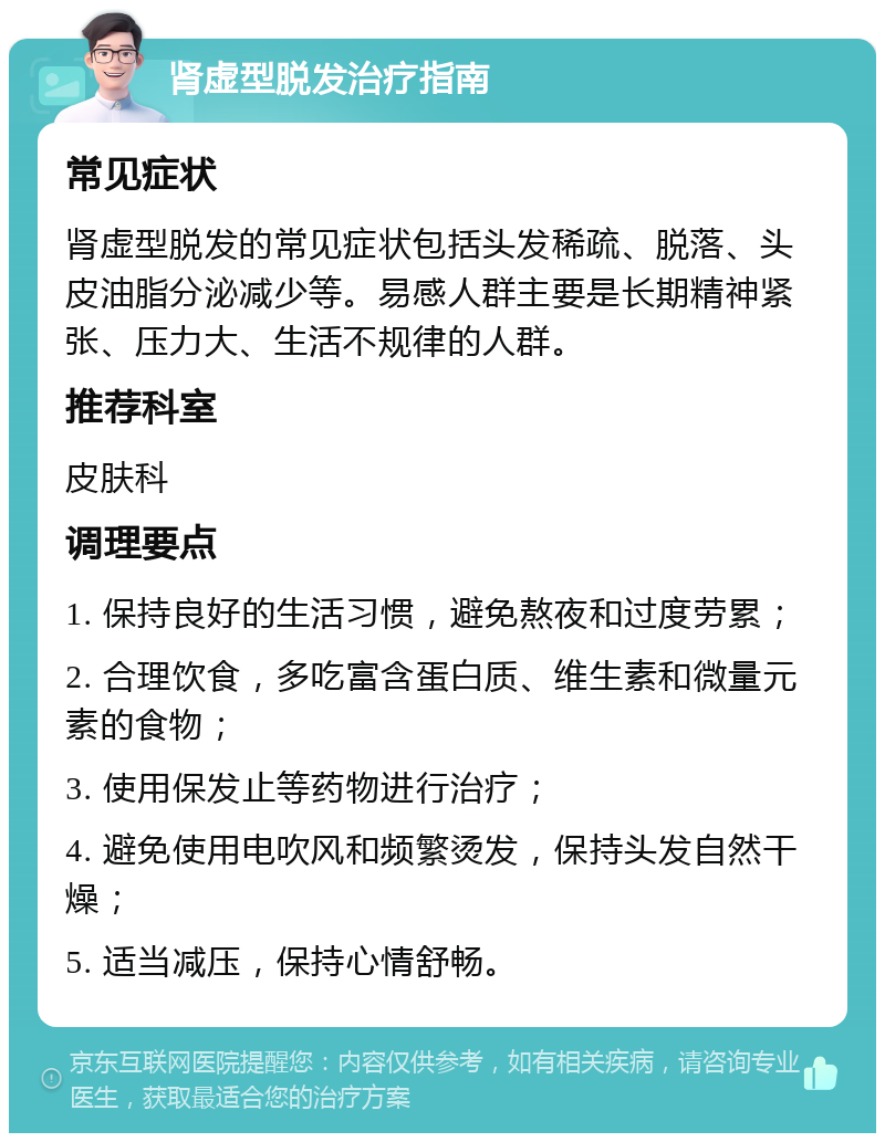 肾虚型脱发治疗指南 常见症状 肾虚型脱发的常见症状包括头发稀疏、脱落、头皮油脂分泌减少等。易感人群主要是长期精神紧张、压力大、生活不规律的人群。 推荐科室 皮肤科 调理要点 1. 保持良好的生活习惯，避免熬夜和过度劳累； 2. 合理饮食，多吃富含蛋白质、维生素和微量元素的食物； 3. 使用保发止等药物进行治疗； 4. 避免使用电吹风和频繁烫发，保持头发自然干燥； 5. 适当减压，保持心情舒畅。