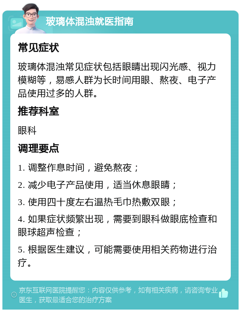 玻璃体混浊就医指南 常见症状 玻璃体混浊常见症状包括眼睛出现闪光感、视力模糊等，易感人群为长时间用眼、熬夜、电子产品使用过多的人群。 推荐科室 眼科 调理要点 1. 调整作息时间，避免熬夜； 2. 减少电子产品使用，适当休息眼睛； 3. 使用四十度左右温热毛巾热敷双眼； 4. 如果症状频繁出现，需要到眼科做眼底检查和眼球超声检查； 5. 根据医生建议，可能需要使用相关药物进行治疗。