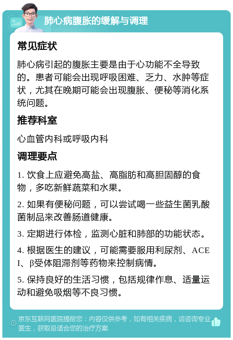 肺心病腹胀的缓解与调理 常见症状 肺心病引起的腹胀主要是由于心功能不全导致的。患者可能会出现呼吸困难、乏力、水肿等症状，尤其在晚期可能会出现腹胀、便秘等消化系统问题。 推荐科室 心血管内科或呼吸内科 调理要点 1. 饮食上应避免高盐、高脂肪和高胆固醇的食物，多吃新鲜蔬菜和水果。 2. 如果有便秘问题，可以尝试喝一些益生菌乳酸菌制品来改善肠道健康。 3. 定期进行体检，监测心脏和肺部的功能状态。 4. 根据医生的建议，可能需要服用利尿剂、ACEI、β受体阻滞剂等药物来控制病情。 5. 保持良好的生活习惯，包括规律作息、适量运动和避免吸烟等不良习惯。