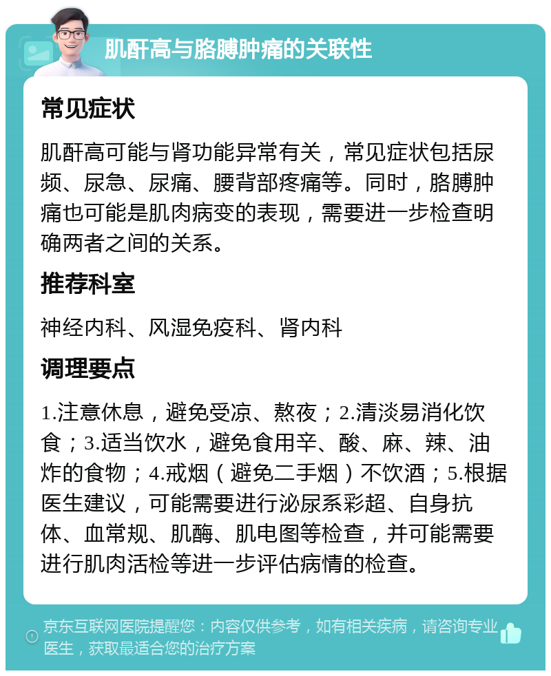 肌酐高与胳膊肿痛的关联性 常见症状 肌酐高可能与肾功能异常有关，常见症状包括尿频、尿急、尿痛、腰背部疼痛等。同时，胳膊肿痛也可能是肌肉病变的表现，需要进一步检查明确两者之间的关系。 推荐科室 神经内科、风湿免疫科、肾内科 调理要点 1.注意休息，避免受凉、熬夜；2.清淡易消化饮食；3.适当饮水，避免食用辛、酸、麻、辣、油炸的食物；4.戒烟（避免二手烟）不饮酒；5.根据医生建议，可能需要进行泌尿系彩超、自身抗体、血常规、肌酶、肌电图等检查，并可能需要进行肌肉活检等进一步评估病情的检查。