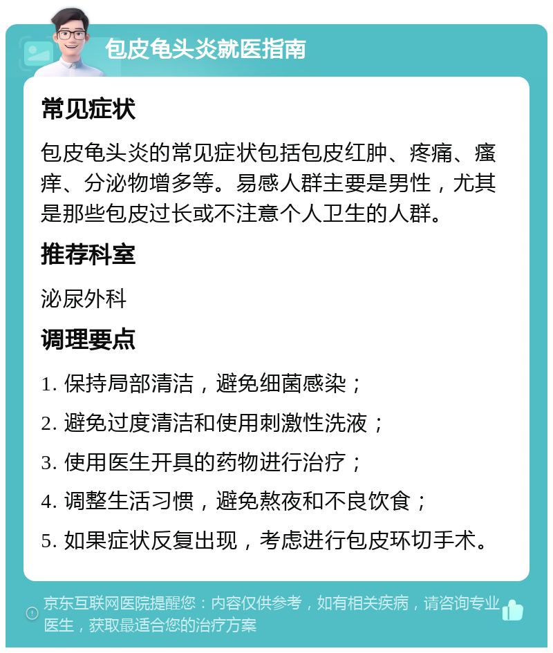 包皮龟头炎就医指南 常见症状 包皮龟头炎的常见症状包括包皮红肿、疼痛、瘙痒、分泌物增多等。易感人群主要是男性，尤其是那些包皮过长或不注意个人卫生的人群。 推荐科室 泌尿外科 调理要点 1. 保持局部清洁，避免细菌感染； 2. 避免过度清洁和使用刺激性洗液； 3. 使用医生开具的药物进行治疗； 4. 调整生活习惯，避免熬夜和不良饮食； 5. 如果症状反复出现，考虑进行包皮环切手术。