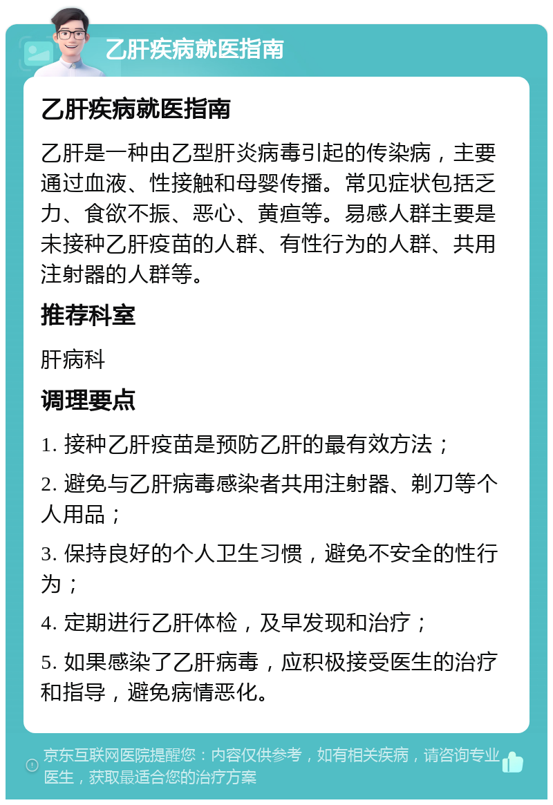 乙肝疾病就医指南 乙肝疾病就医指南 乙肝是一种由乙型肝炎病毒引起的传染病，主要通过血液、性接触和母婴传播。常见症状包括乏力、食欲不振、恶心、黄疸等。易感人群主要是未接种乙肝疫苗的人群、有性行为的人群、共用注射器的人群等。 推荐科室 肝病科 调理要点 1. 接种乙肝疫苗是预防乙肝的最有效方法； 2. 避免与乙肝病毒感染者共用注射器、剃刀等个人用品； 3. 保持良好的个人卫生习惯，避免不安全的性行为； 4. 定期进行乙肝体检，及早发现和治疗； 5. 如果感染了乙肝病毒，应积极接受医生的治疗和指导，避免病情恶化。