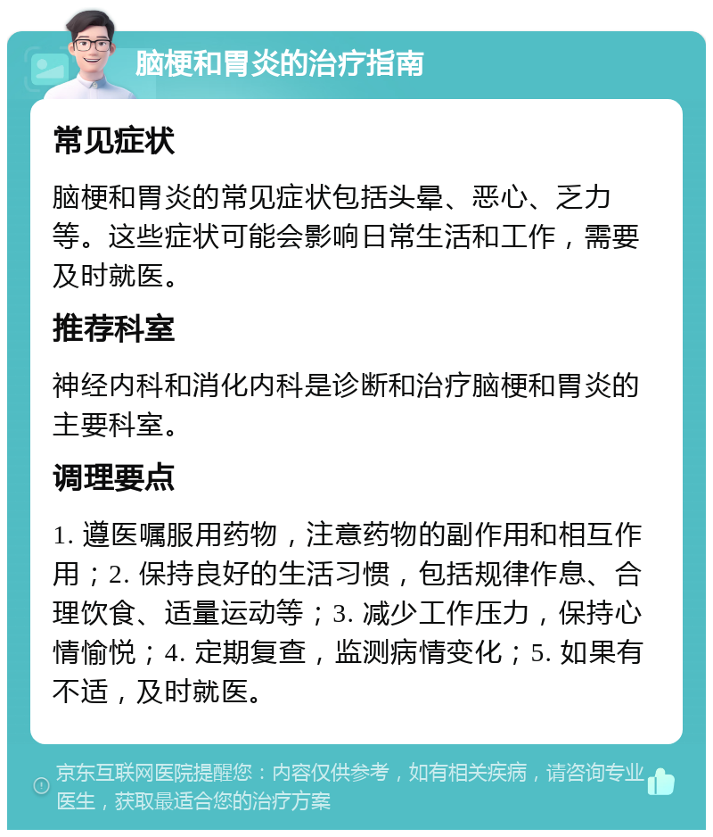 脑梗和胃炎的治疗指南 常见症状 脑梗和胃炎的常见症状包括头晕、恶心、乏力等。这些症状可能会影响日常生活和工作，需要及时就医。 推荐科室 神经内科和消化内科是诊断和治疗脑梗和胃炎的主要科室。 调理要点 1. 遵医嘱服用药物，注意药物的副作用和相互作用；2. 保持良好的生活习惯，包括规律作息、合理饮食、适量运动等；3. 减少工作压力，保持心情愉悦；4. 定期复查，监测病情变化；5. 如果有不适，及时就医。