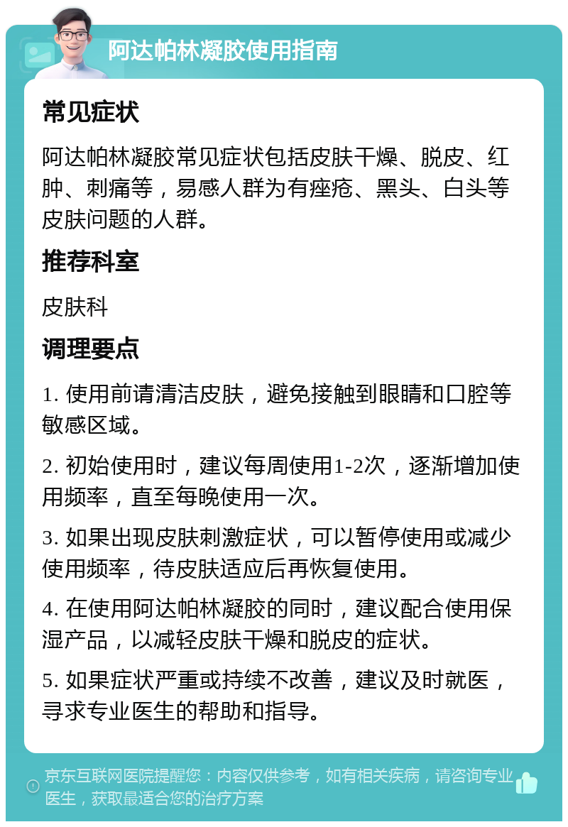 阿达帕林凝胶使用指南 常见症状 阿达帕林凝胶常见症状包括皮肤干燥、脱皮、红肿、刺痛等，易感人群为有痤疮、黑头、白头等皮肤问题的人群。 推荐科室 皮肤科 调理要点 1. 使用前请清洁皮肤，避免接触到眼睛和口腔等敏感区域。 2. 初始使用时，建议每周使用1-2次，逐渐增加使用频率，直至每晚使用一次。 3. 如果出现皮肤刺激症状，可以暂停使用或减少使用频率，待皮肤适应后再恢复使用。 4. 在使用阿达帕林凝胶的同时，建议配合使用保湿产品，以减轻皮肤干燥和脱皮的症状。 5. 如果症状严重或持续不改善，建议及时就医，寻求专业医生的帮助和指导。