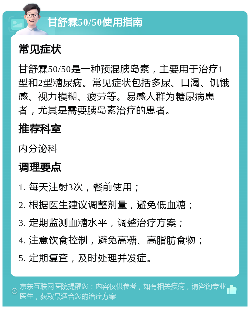 甘舒霖50/50使用指南 常见症状 甘舒霖50/50是一种预混胰岛素，主要用于治疗1型和2型糖尿病。常见症状包括多尿、口渴、饥饿感、视力模糊、疲劳等。易感人群为糖尿病患者，尤其是需要胰岛素治疗的患者。 推荐科室 内分泌科 调理要点 1. 每天注射3次，餐前使用； 2. 根据医生建议调整剂量，避免低血糖； 3. 定期监测血糖水平，调整治疗方案； 4. 注意饮食控制，避免高糖、高脂肪食物； 5. 定期复查，及时处理并发症。