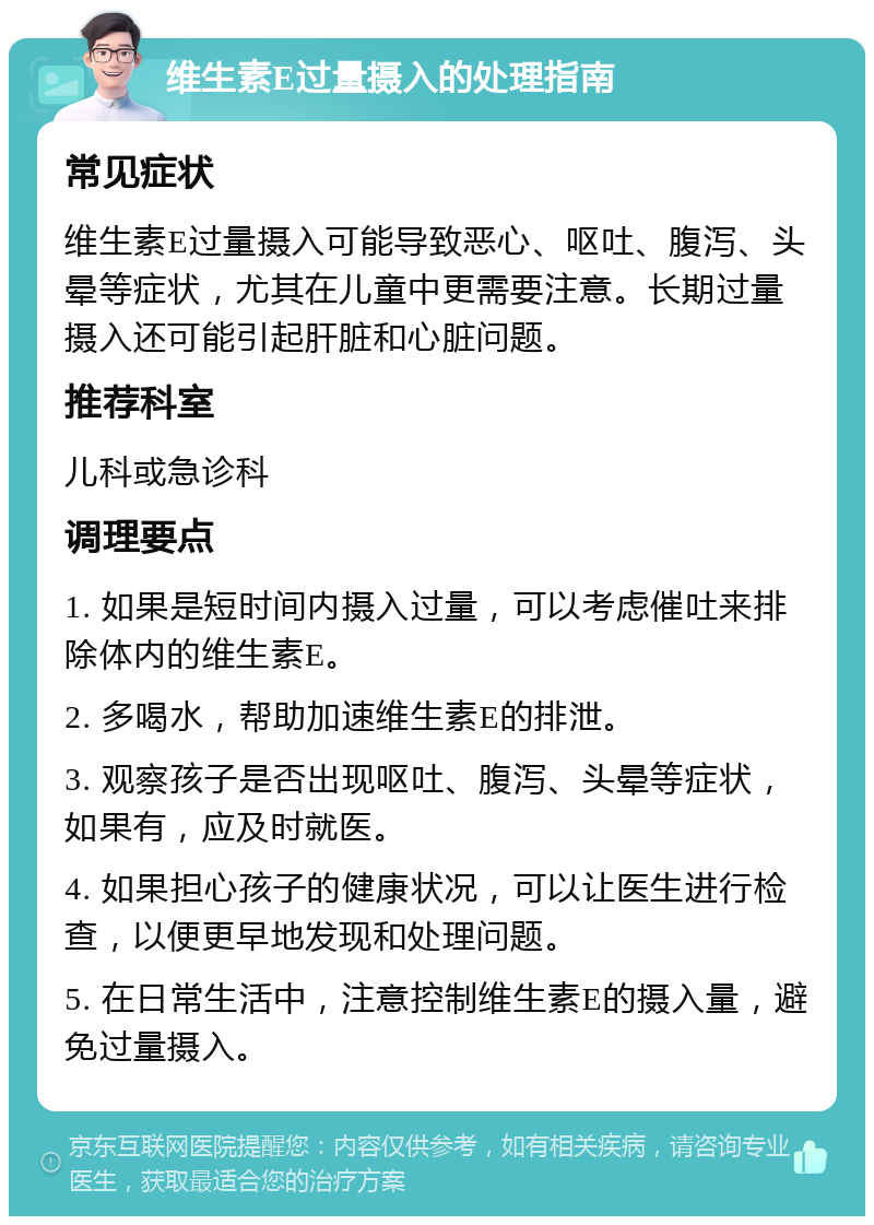 维生素E过量摄入的处理指南 常见症状 维生素E过量摄入可能导致恶心、呕吐、腹泻、头晕等症状，尤其在儿童中更需要注意。长期过量摄入还可能引起肝脏和心脏问题。 推荐科室 儿科或急诊科 调理要点 1. 如果是短时间内摄入过量，可以考虑催吐来排除体内的维生素E。 2. 多喝水，帮助加速维生素E的排泄。 3. 观察孩子是否出现呕吐、腹泻、头晕等症状，如果有，应及时就医。 4. 如果担心孩子的健康状况，可以让医生进行检查，以便更早地发现和处理问题。 5. 在日常生活中，注意控制维生素E的摄入量，避免过量摄入。