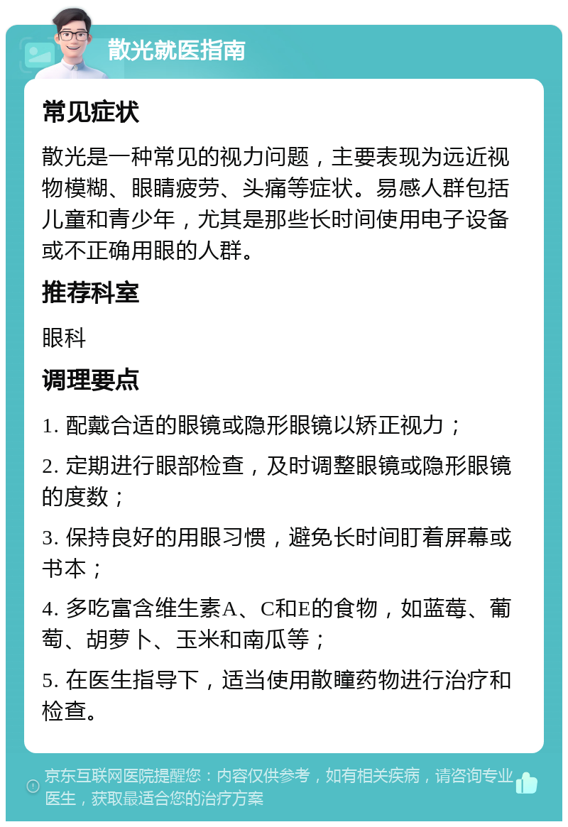 散光就医指南 常见症状 散光是一种常见的视力问题，主要表现为远近视物模糊、眼睛疲劳、头痛等症状。易感人群包括儿童和青少年，尤其是那些长时间使用电子设备或不正确用眼的人群。 推荐科室 眼科 调理要点 1. 配戴合适的眼镜或隐形眼镜以矫正视力； 2. 定期进行眼部检查，及时调整眼镜或隐形眼镜的度数； 3. 保持良好的用眼习惯，避免长时间盯着屏幕或书本； 4. 多吃富含维生素A、C和E的食物，如蓝莓、葡萄、胡萝卜、玉米和南瓜等； 5. 在医生指导下，适当使用散瞳药物进行治疗和检查。