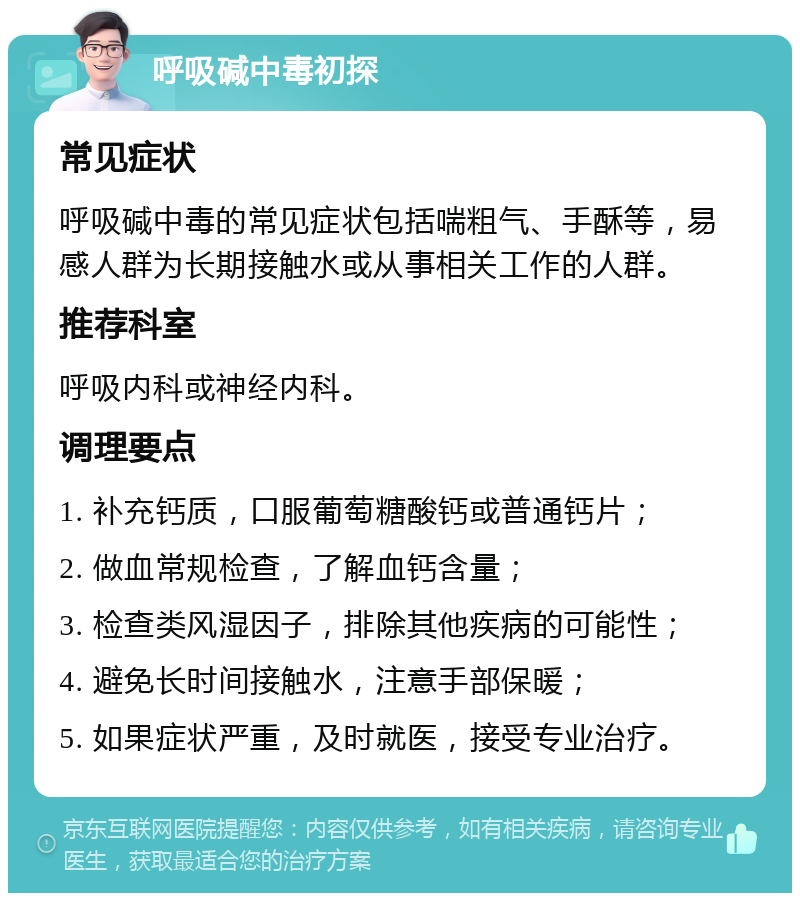 呼吸碱中毒初探 常见症状 呼吸碱中毒的常见症状包括喘粗气、手酥等，易感人群为长期接触水或从事相关工作的人群。 推荐科室 呼吸内科或神经内科。 调理要点 1. 补充钙质，口服葡萄糖酸钙或普通钙片； 2. 做血常规检查，了解血钙含量； 3. 检查类风湿因子，排除其他疾病的可能性； 4. 避免长时间接触水，注意手部保暖； 5. 如果症状严重，及时就医，接受专业治疗。