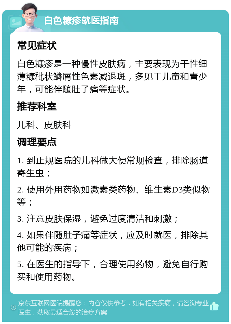 白色糠疹就医指南 常见症状 白色糠疹是一种慢性皮肤病，主要表现为干性细薄糠秕状鳞屑性色素减退斑，多见于儿童和青少年，可能伴随肚子痛等症状。 推荐科室 儿科、皮肤科 调理要点 1. 到正规医院的儿科做大便常规检查，排除肠道寄生虫； 2. 使用外用药物如激素类药物、维生素D3类似物等； 3. 注意皮肤保湿，避免过度清洁和刺激； 4. 如果伴随肚子痛等症状，应及时就医，排除其他可能的疾病； 5. 在医生的指导下，合理使用药物，避免自行购买和使用药物。