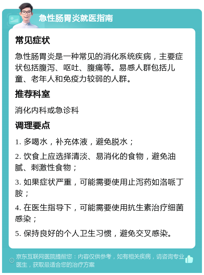 急性肠胃炎就医指南 常见症状 急性肠胃炎是一种常见的消化系统疾病，主要症状包括腹泻、呕吐、腹痛等。易感人群包括儿童、老年人和免疫力较弱的人群。 推荐科室 消化内科或急诊科 调理要点 1. 多喝水，补充体液，避免脱水； 2. 饮食上应选择清淡、易消化的食物，避免油腻、刺激性食物； 3. 如果症状严重，可能需要使用止泻药如洛哌丁胺； 4. 在医生指导下，可能需要使用抗生素治疗细菌感染； 5. 保持良好的个人卫生习惯，避免交叉感染。