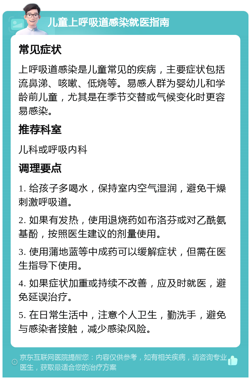 儿童上呼吸道感染就医指南 常见症状 上呼吸道感染是儿童常见的疾病，主要症状包括流鼻涕、咳嗽、低烧等。易感人群为婴幼儿和学龄前儿童，尤其是在季节交替或气候变化时更容易感染。 推荐科室 儿科或呼吸内科 调理要点 1. 给孩子多喝水，保持室内空气湿润，避免干燥刺激呼吸道。 2. 如果有发热，使用退烧药如布洛芬或对乙酰氨基酚，按照医生建议的剂量使用。 3. 使用蒲地蓝等中成药可以缓解症状，但需在医生指导下使用。 4. 如果症状加重或持续不改善，应及时就医，避免延误治疗。 5. 在日常生活中，注意个人卫生，勤洗手，避免与感染者接触，减少感染风险。