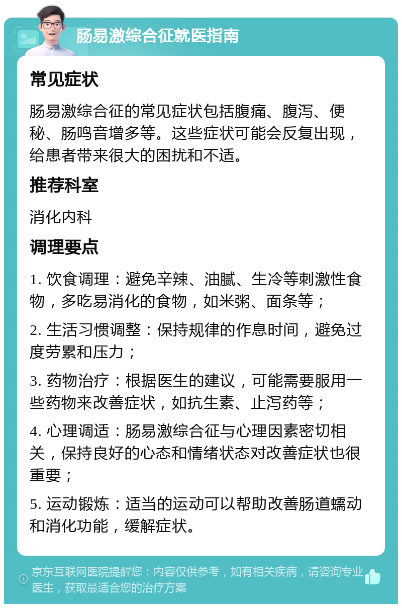 肠易激综合征就医指南 常见症状 肠易激综合征的常见症状包括腹痛、腹泻、便秘、肠鸣音增多等。这些症状可能会反复出现，给患者带来很大的困扰和不适。 推荐科室 消化内科 调理要点 1. 饮食调理：避免辛辣、油腻、生冷等刺激性食物，多吃易消化的食物，如米粥、面条等； 2. 生活习惯调整：保持规律的作息时间，避免过度劳累和压力； 3. 药物治疗：根据医生的建议，可能需要服用一些药物来改善症状，如抗生素、止泻药等； 4. 心理调适：肠易激综合征与心理因素密切相关，保持良好的心态和情绪状态对改善症状也很重要； 5. 运动锻炼：适当的运动可以帮助改善肠道蠕动和消化功能，缓解症状。