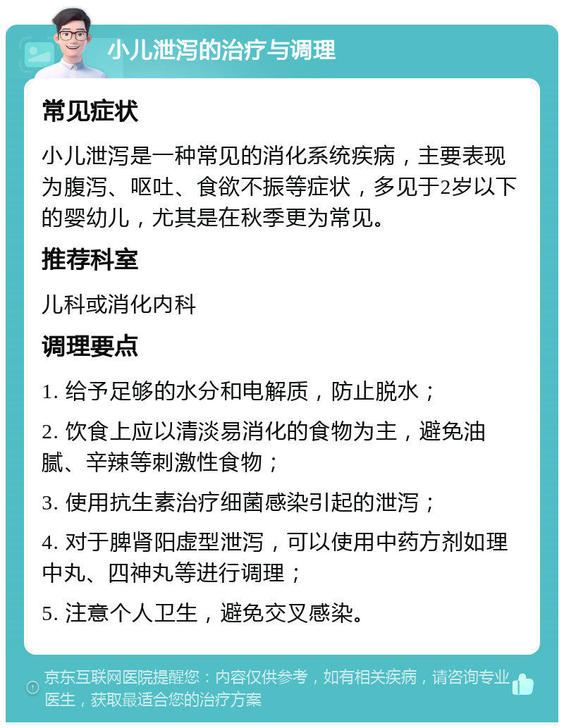 小儿泄泻的治疗与调理 常见症状 小儿泄泻是一种常见的消化系统疾病，主要表现为腹泻、呕吐、食欲不振等症状，多见于2岁以下的婴幼儿，尤其是在秋季更为常见。 推荐科室 儿科或消化内科 调理要点 1. 给予足够的水分和电解质，防止脱水； 2. 饮食上应以清淡易消化的食物为主，避免油腻、辛辣等刺激性食物； 3. 使用抗生素治疗细菌感染引起的泄泻； 4. 对于脾肾阳虚型泄泻，可以使用中药方剂如理中丸、四神丸等进行调理； 5. 注意个人卫生，避免交叉感染。