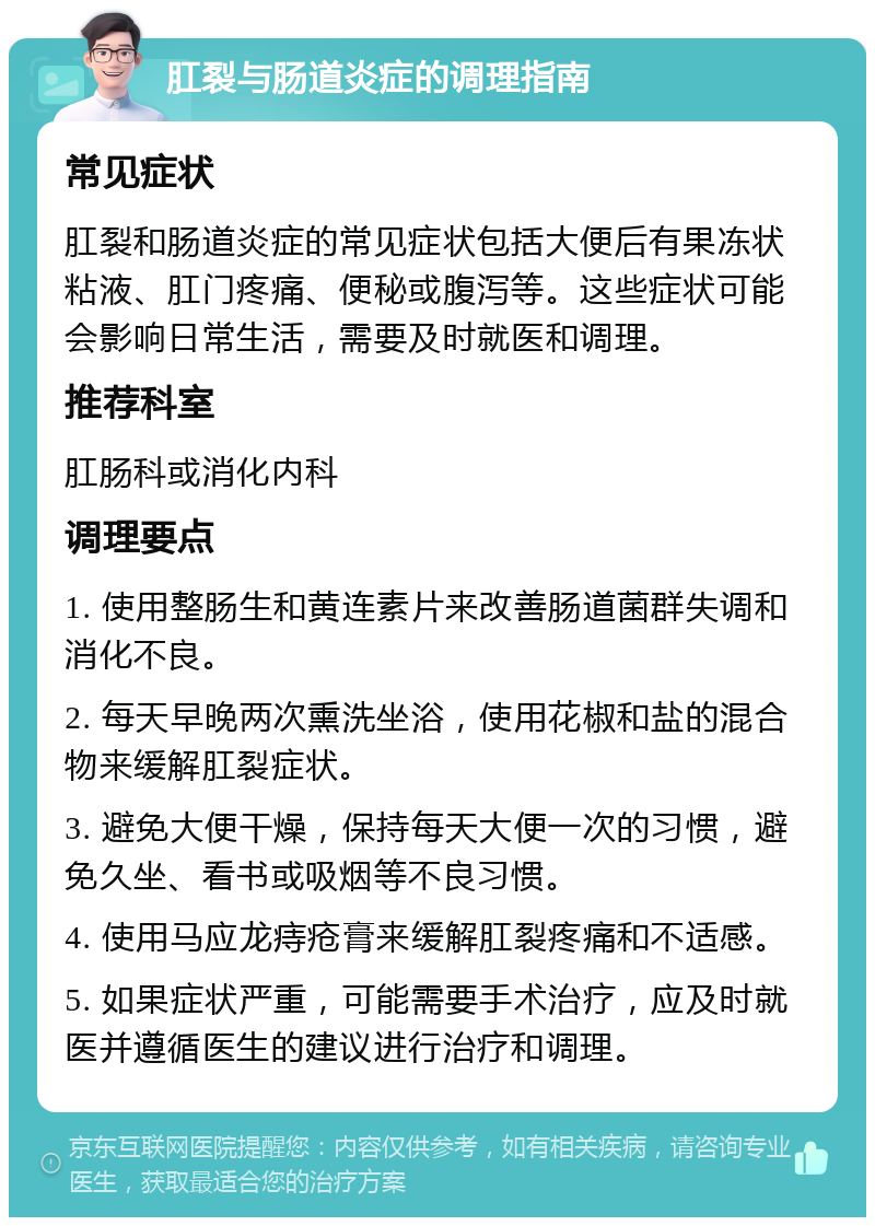 肛裂与肠道炎症的调理指南 常见症状 肛裂和肠道炎症的常见症状包括大便后有果冻状粘液、肛门疼痛、便秘或腹泻等。这些症状可能会影响日常生活，需要及时就医和调理。 推荐科室 肛肠科或消化内科 调理要点 1. 使用整肠生和黄连素片来改善肠道菌群失调和消化不良。 2. 每天早晚两次熏洗坐浴，使用花椒和盐的混合物来缓解肛裂症状。 3. 避免大便干燥，保持每天大便一次的习惯，避免久坐、看书或吸烟等不良习惯。 4. 使用马应龙痔疮膏来缓解肛裂疼痛和不适感。 5. 如果症状严重，可能需要手术治疗，应及时就医并遵循医生的建议进行治疗和调理。