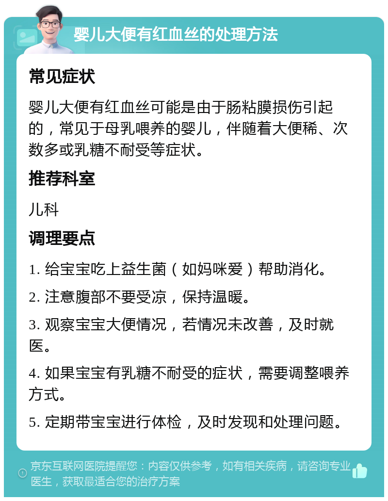 婴儿大便有红血丝的处理方法 常见症状 婴儿大便有红血丝可能是由于肠粘膜损伤引起的，常见于母乳喂养的婴儿，伴随着大便稀、次数多或乳糖不耐受等症状。 推荐科室 儿科 调理要点 1. 给宝宝吃上益生菌（如妈咪爱）帮助消化。 2. 注意腹部不要受凉，保持温暖。 3. 观察宝宝大便情况，若情况未改善，及时就医。 4. 如果宝宝有乳糖不耐受的症状，需要调整喂养方式。 5. 定期带宝宝进行体检，及时发现和处理问题。