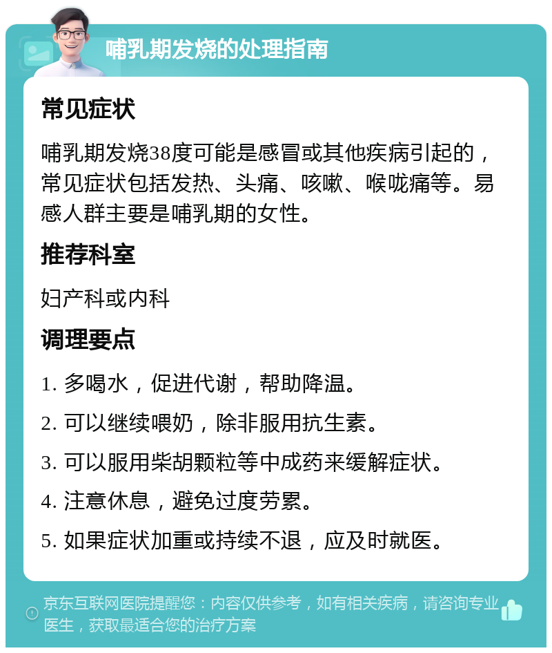 哺乳期发烧的处理指南 常见症状 哺乳期发烧38度可能是感冒或其他疾病引起的，常见症状包括发热、头痛、咳嗽、喉咙痛等。易感人群主要是哺乳期的女性。 推荐科室 妇产科或内科 调理要点 1. 多喝水，促进代谢，帮助降温。 2. 可以继续喂奶，除非服用抗生素。 3. 可以服用柴胡颗粒等中成药来缓解症状。 4. 注意休息，避免过度劳累。 5. 如果症状加重或持续不退，应及时就医。