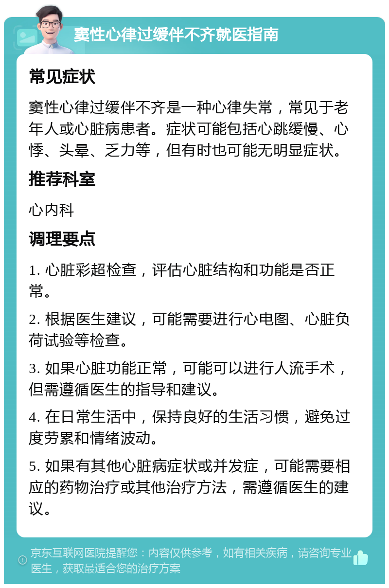 窦性心律过缓伴不齐就医指南 常见症状 窦性心律过缓伴不齐是一种心律失常，常见于老年人或心脏病患者。症状可能包括心跳缓慢、心悸、头晕、乏力等，但有时也可能无明显症状。 推荐科室 心内科 调理要点 1. 心脏彩超检查，评估心脏结构和功能是否正常。 2. 根据医生建议，可能需要进行心电图、心脏负荷试验等检查。 3. 如果心脏功能正常，可能可以进行人流手术，但需遵循医生的指导和建议。 4. 在日常生活中，保持良好的生活习惯，避免过度劳累和情绪波动。 5. 如果有其他心脏病症状或并发症，可能需要相应的药物治疗或其他治疗方法，需遵循医生的建议。