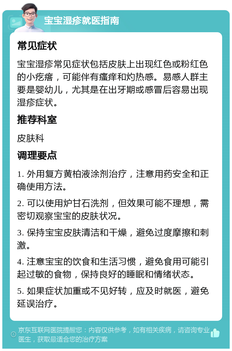 宝宝湿疹就医指南 常见症状 宝宝湿疹常见症状包括皮肤上出现红色或粉红色的小疙瘩，可能伴有瘙痒和灼热感。易感人群主要是婴幼儿，尤其是在出牙期或感冒后容易出现湿疹症状。 推荐科室 皮肤科 调理要点 1. 外用复方黄柏液涂剂治疗，注意用药安全和正确使用方法。 2. 可以使用炉甘石洗剂，但效果可能不理想，需密切观察宝宝的皮肤状况。 3. 保持宝宝皮肤清洁和干燥，避免过度摩擦和刺激。 4. 注意宝宝的饮食和生活习惯，避免食用可能引起过敏的食物，保持良好的睡眠和情绪状态。 5. 如果症状加重或不见好转，应及时就医，避免延误治疗。