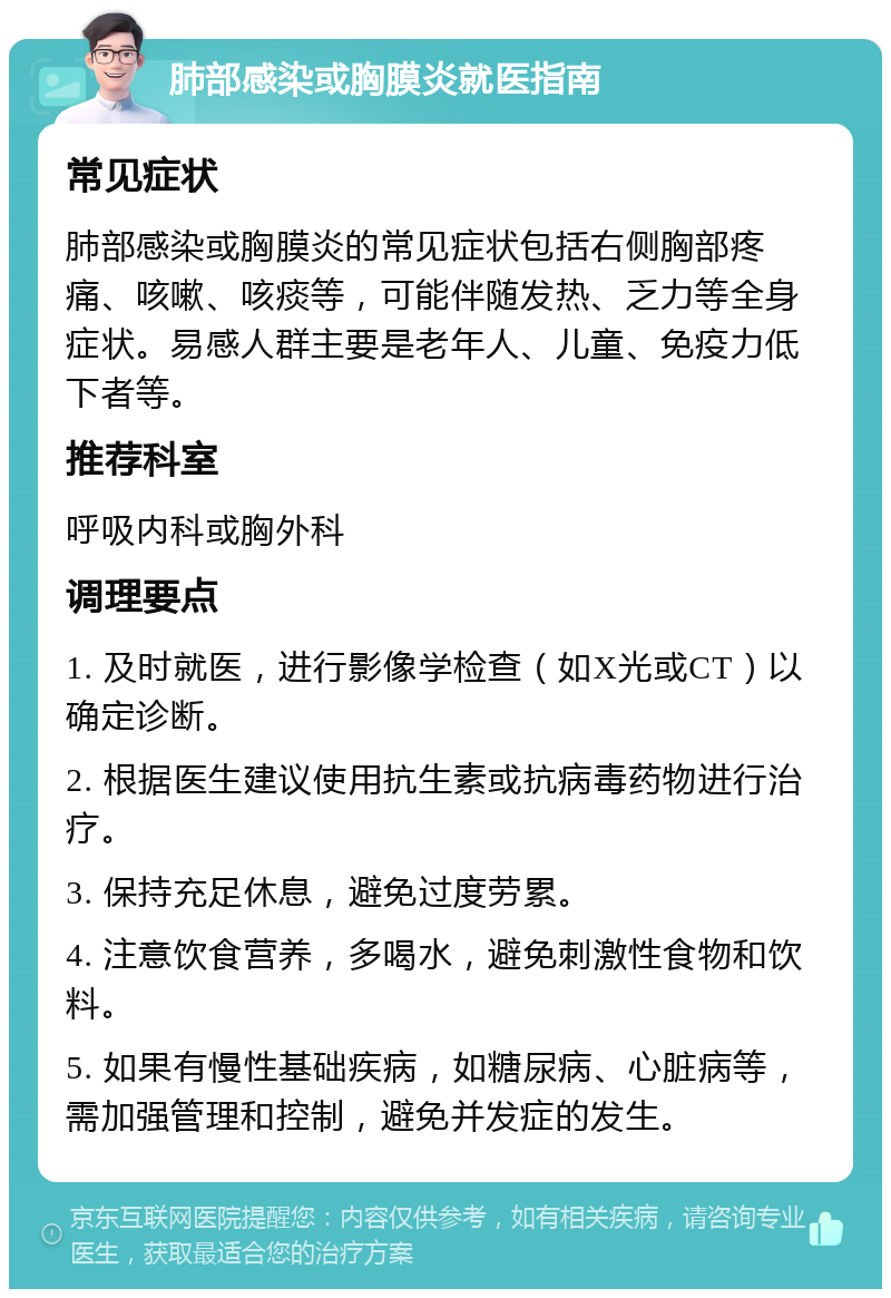 肺部感染或胸膜炎就医指南 常见症状 肺部感染或胸膜炎的常见症状包括右侧胸部疼痛、咳嗽、咳痰等，可能伴随发热、乏力等全身症状。易感人群主要是老年人、儿童、免疫力低下者等。 推荐科室 呼吸内科或胸外科 调理要点 1. 及时就医，进行影像学检查（如X光或CT）以确定诊断。 2. 根据医生建议使用抗生素或抗病毒药物进行治疗。 3. 保持充足休息，避免过度劳累。 4. 注意饮食营养，多喝水，避免刺激性食物和饮料。 5. 如果有慢性基础疾病，如糖尿病、心脏病等，需加强管理和控制，避免并发症的发生。