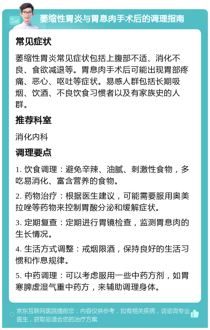 萎缩性胃炎与胃息肉手术后的调理指南 常见症状 萎缩性胃炎常见症状包括上腹部不适、消化不良、食欲减退等。胃息肉手术后可能出现胃部疼痛、恶心、呕吐等症状。易感人群包括长期吸烟、饮酒、不良饮食习惯者以及有家族史的人群。 推荐科室 消化内科 调理要点 1. 饮食调理：避免辛辣、油腻、刺激性食物，多吃易消化、富含营养的食物。 2. 药物治疗：根据医生建议，可能需要服用奥美拉唑等药物来控制胃酸分泌和缓解症状。 3. 定期复查：定期进行胃镜检查，监测胃息肉的生长情况。 4. 生活方式调整：戒烟限酒，保持良好的生活习惯和作息规律。 5. 中药调理：可以考虑服用一些中药方剂，如胃寒脾虚湿气重中药方，来辅助调理身体。