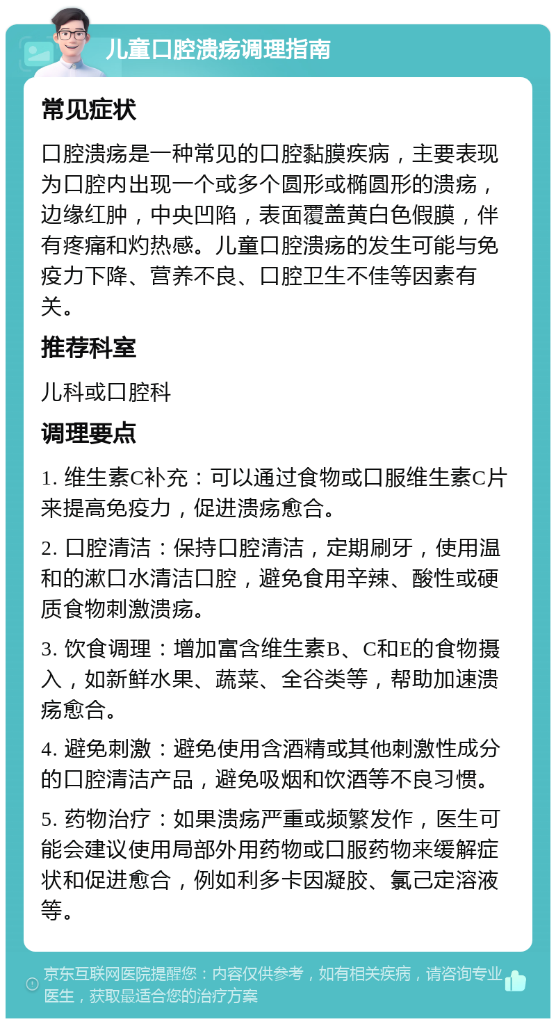 儿童口腔溃疡调理指南 常见症状 口腔溃疡是一种常见的口腔黏膜疾病，主要表现为口腔内出现一个或多个圆形或椭圆形的溃疡，边缘红肿，中央凹陷，表面覆盖黄白色假膜，伴有疼痛和灼热感。儿童口腔溃疡的发生可能与免疫力下降、营养不良、口腔卫生不佳等因素有关。 推荐科室 儿科或口腔科 调理要点 1. 维生素C补充：可以通过食物或口服维生素C片来提高免疫力，促进溃疡愈合。 2. 口腔清洁：保持口腔清洁，定期刷牙，使用温和的漱口水清洁口腔，避免食用辛辣、酸性或硬质食物刺激溃疡。 3. 饮食调理：增加富含维生素B、C和E的食物摄入，如新鲜水果、蔬菜、全谷类等，帮助加速溃疡愈合。 4. 避免刺激：避免使用含酒精或其他刺激性成分的口腔清洁产品，避免吸烟和饮酒等不良习惯。 5. 药物治疗：如果溃疡严重或频繁发作，医生可能会建议使用局部外用药物或口服药物来缓解症状和促进愈合，例如利多卡因凝胶、氯己定溶液等。