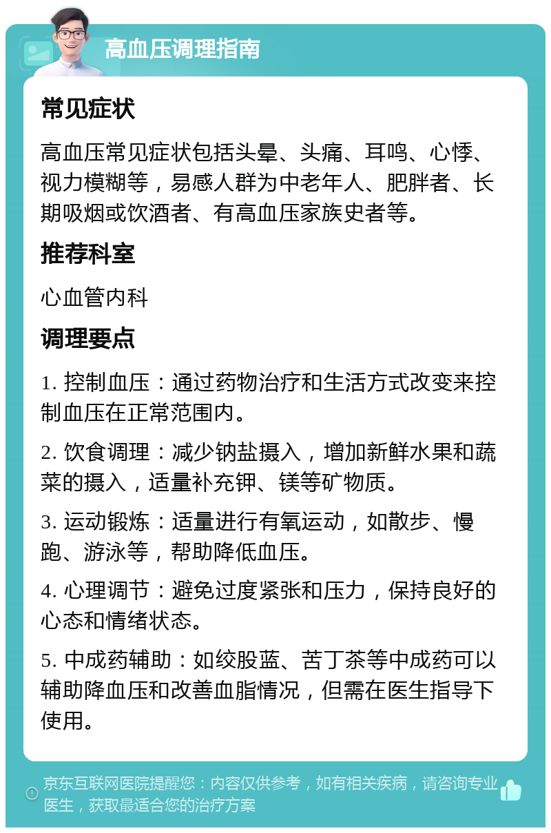 高血压调理指南 常见症状 高血压常见症状包括头晕、头痛、耳鸣、心悸、视力模糊等，易感人群为中老年人、肥胖者、长期吸烟或饮酒者、有高血压家族史者等。 推荐科室 心血管内科 调理要点 1. 控制血压：通过药物治疗和生活方式改变来控制血压在正常范围内。 2. 饮食调理：减少钠盐摄入，增加新鲜水果和蔬菜的摄入，适量补充钾、镁等矿物质。 3. 运动锻炼：适量进行有氧运动，如散步、慢跑、游泳等，帮助降低血压。 4. 心理调节：避免过度紧张和压力，保持良好的心态和情绪状态。 5. 中成药辅助：如绞股蓝、苦丁茶等中成药可以辅助降血压和改善血脂情况，但需在医生指导下使用。