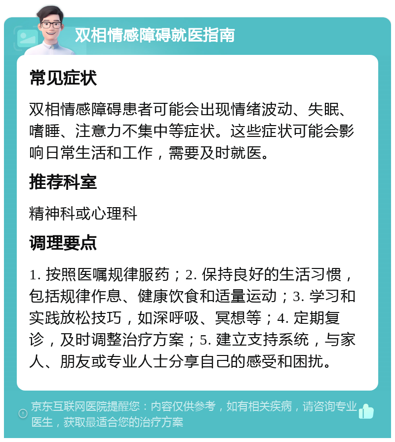 双相情感障碍就医指南 常见症状 双相情感障碍患者可能会出现情绪波动、失眠、嗜睡、注意力不集中等症状。这些症状可能会影响日常生活和工作，需要及时就医。 推荐科室 精神科或心理科 调理要点 1. 按照医嘱规律服药；2. 保持良好的生活习惯，包括规律作息、健康饮食和适量运动；3. 学习和实践放松技巧，如深呼吸、冥想等；4. 定期复诊，及时调整治疗方案；5. 建立支持系统，与家人、朋友或专业人士分享自己的感受和困扰。