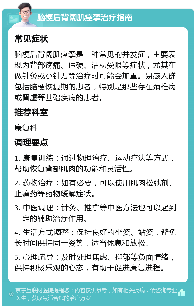 脑梗后背阔肌痉挛治疗指南 常见症状 脑梗后背阔肌痉挛是一种常见的并发症，主要表现为背部疼痛、僵硬、活动受限等症状，尤其在做针灸或小针刀等治疗时可能会加重。易感人群包括脑梗恢复期的患者，特别是那些存在颈椎病或肾虚等基础疾病的患者。 推荐科室 康复科 调理要点 1. 康复训练：通过物理治疗、运动疗法等方式，帮助恢复背部肌肉的功能和灵活性。 2. 药物治疗：如有必要，可以使用肌肉松弛剂、止痛药等药物缓解症状。 3. 中医调理：针灸、推拿等中医方法也可以起到一定的辅助治疗作用。 4. 生活方式调整：保持良好的坐姿、站姿，避免长时间保持同一姿势，适当休息和放松。 5. 心理疏导：及时处理焦虑、抑郁等负面情绪，保持积极乐观的心态，有助于促进康复进程。