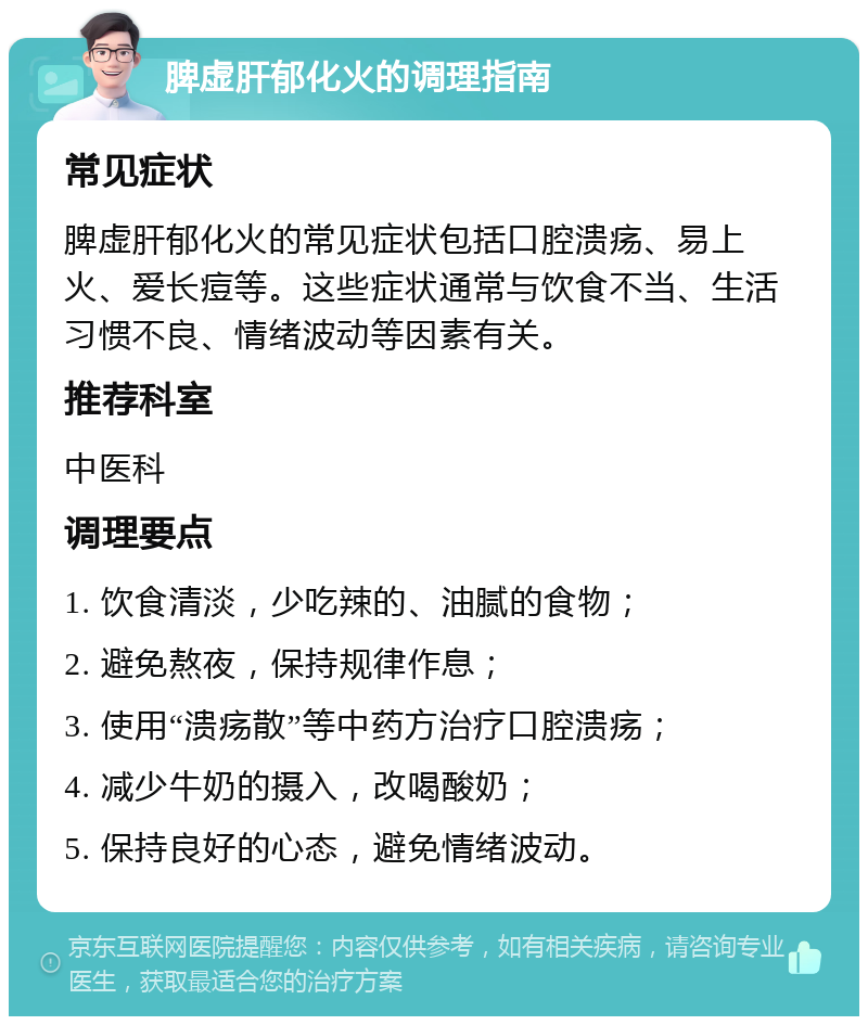 脾虚肝郁化火的调理指南 常见症状 脾虚肝郁化火的常见症状包括口腔溃疡、易上火、爱长痘等。这些症状通常与饮食不当、生活习惯不良、情绪波动等因素有关。 推荐科室 中医科 调理要点 1. 饮食清淡，少吃辣的、油腻的食物； 2. 避免熬夜，保持规律作息； 3. 使用“溃疡散”等中药方治疗口腔溃疡； 4. 减少牛奶的摄入，改喝酸奶； 5. 保持良好的心态，避免情绪波动。