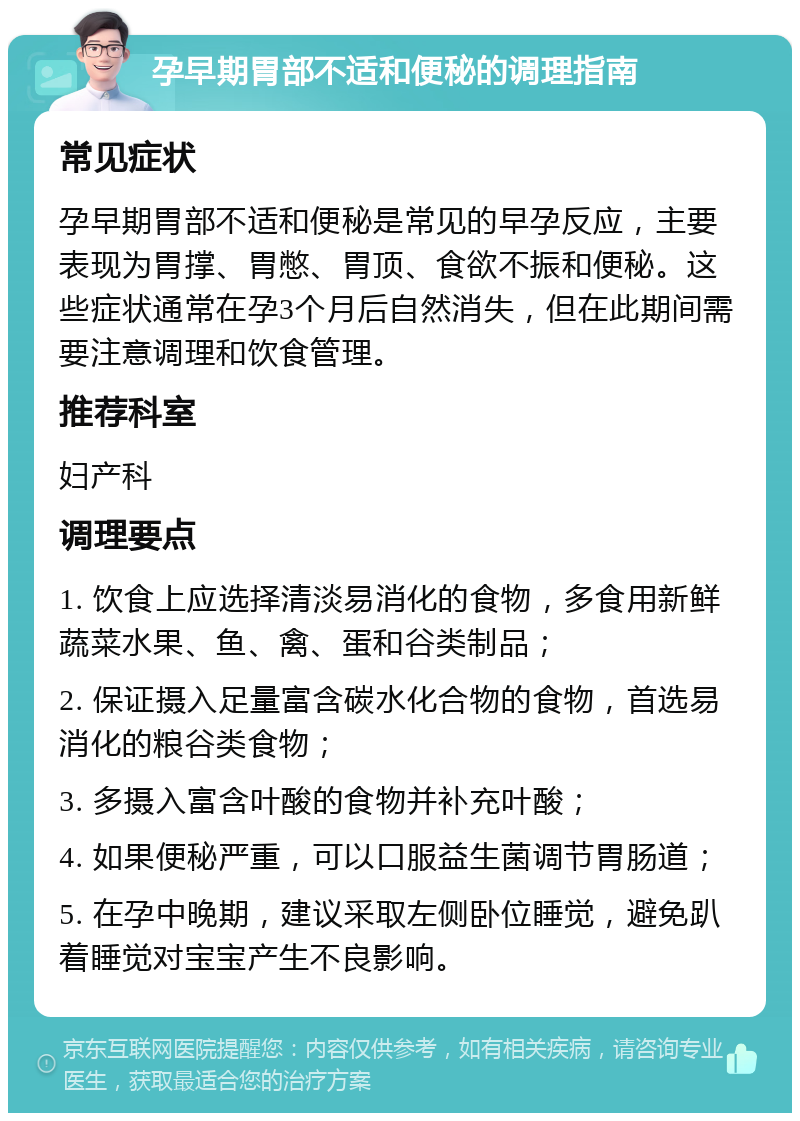 孕早期胃部不适和便秘的调理指南 常见症状 孕早期胃部不适和便秘是常见的早孕反应，主要表现为胃撑、胃憋、胃顶、食欲不振和便秘。这些症状通常在孕3个月后自然消失，但在此期间需要注意调理和饮食管理。 推荐科室 妇产科 调理要点 1. 饮食上应选择清淡易消化的食物，多食用新鲜蔬菜水果、鱼、禽、蛋和谷类制品； 2. 保证摄入足量富含碳水化合物的食物，首选易消化的粮谷类食物； 3. 多摄入富含叶酸的食物并补充叶酸； 4. 如果便秘严重，可以口服益生菌调节胃肠道； 5. 在孕中晚期，建议采取左侧卧位睡觉，避免趴着睡觉对宝宝产生不良影响。