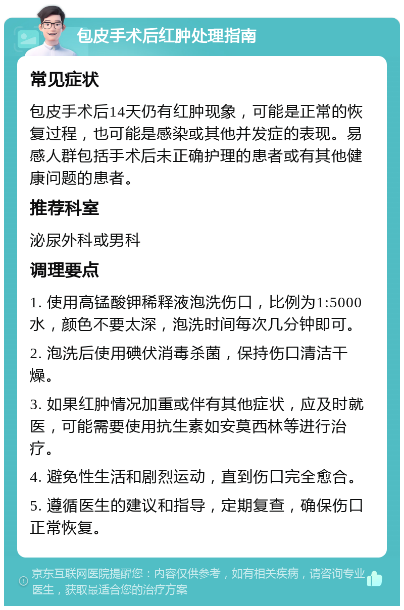 包皮手术后红肿处理指南 常见症状 包皮手术后14天仍有红肿现象，可能是正常的恢复过程，也可能是感染或其他并发症的表现。易感人群包括手术后未正确护理的患者或有其他健康问题的患者。 推荐科室 泌尿外科或男科 调理要点 1. 使用高锰酸钾稀释液泡洗伤口，比例为1:5000水，颜色不要太深，泡洗时间每次几分钟即可。 2. 泡洗后使用碘伏消毒杀菌，保持伤口清洁干燥。 3. 如果红肿情况加重或伴有其他症状，应及时就医，可能需要使用抗生素如安莫西林等进行治疗。 4. 避免性生活和剧烈运动，直到伤口完全愈合。 5. 遵循医生的建议和指导，定期复查，确保伤口正常恢复。