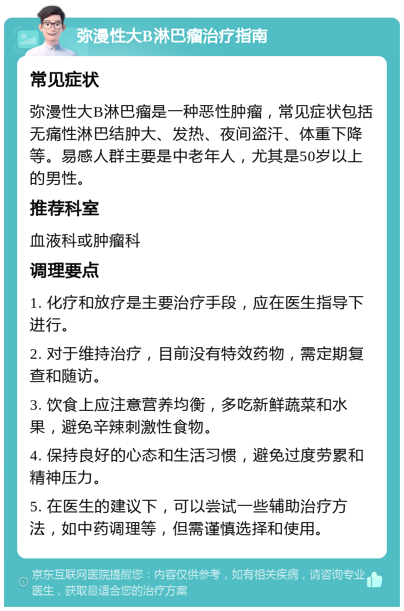 弥漫性大B淋巴瘤治疗指南 常见症状 弥漫性大B淋巴瘤是一种恶性肿瘤，常见症状包括无痛性淋巴结肿大、发热、夜间盗汗、体重下降等。易感人群主要是中老年人，尤其是50岁以上的男性。 推荐科室 血液科或肿瘤科 调理要点 1. 化疗和放疗是主要治疗手段，应在医生指导下进行。 2. 对于维持治疗，目前没有特效药物，需定期复查和随访。 3. 饮食上应注意营养均衡，多吃新鲜蔬菜和水果，避免辛辣刺激性食物。 4. 保持良好的心态和生活习惯，避免过度劳累和精神压力。 5. 在医生的建议下，可以尝试一些辅助治疗方法，如中药调理等，但需谨慎选择和使用。