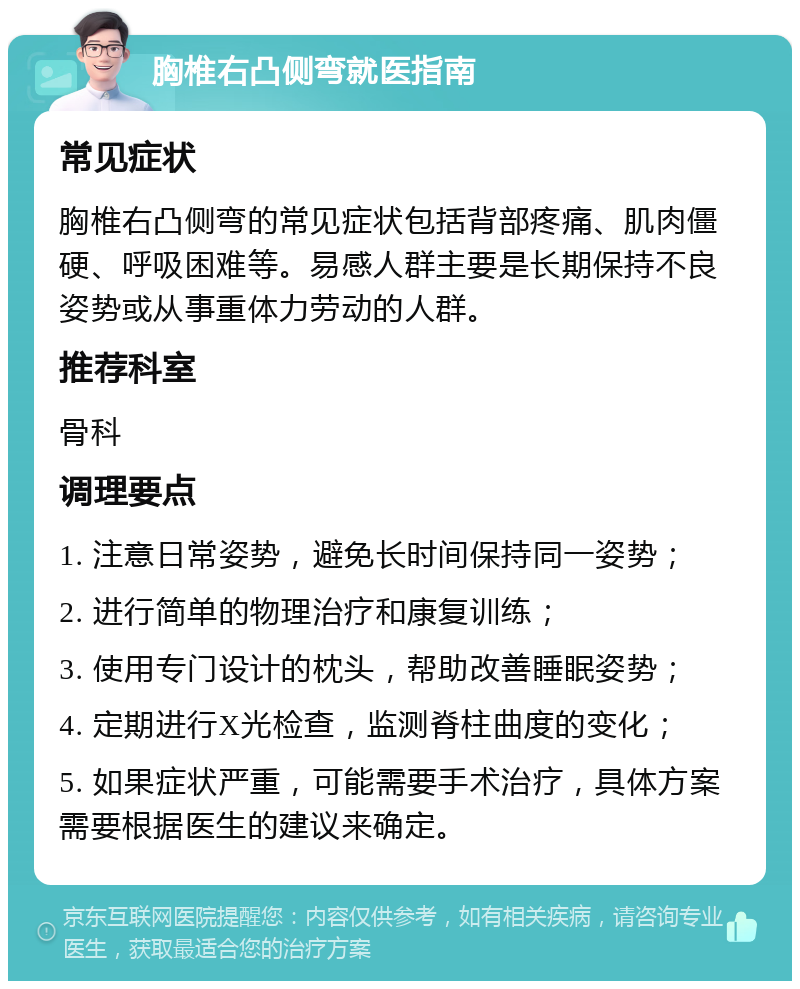 胸椎右凸侧弯就医指南 常见症状 胸椎右凸侧弯的常见症状包括背部疼痛、肌肉僵硬、呼吸困难等。易感人群主要是长期保持不良姿势或从事重体力劳动的人群。 推荐科室 骨科 调理要点 1. 注意日常姿势，避免长时间保持同一姿势； 2. 进行简单的物理治疗和康复训练； 3. 使用专门设计的枕头，帮助改善睡眠姿势； 4. 定期进行X光检查，监测脊柱曲度的变化； 5. 如果症状严重，可能需要手术治疗，具体方案需要根据医生的建议来确定。